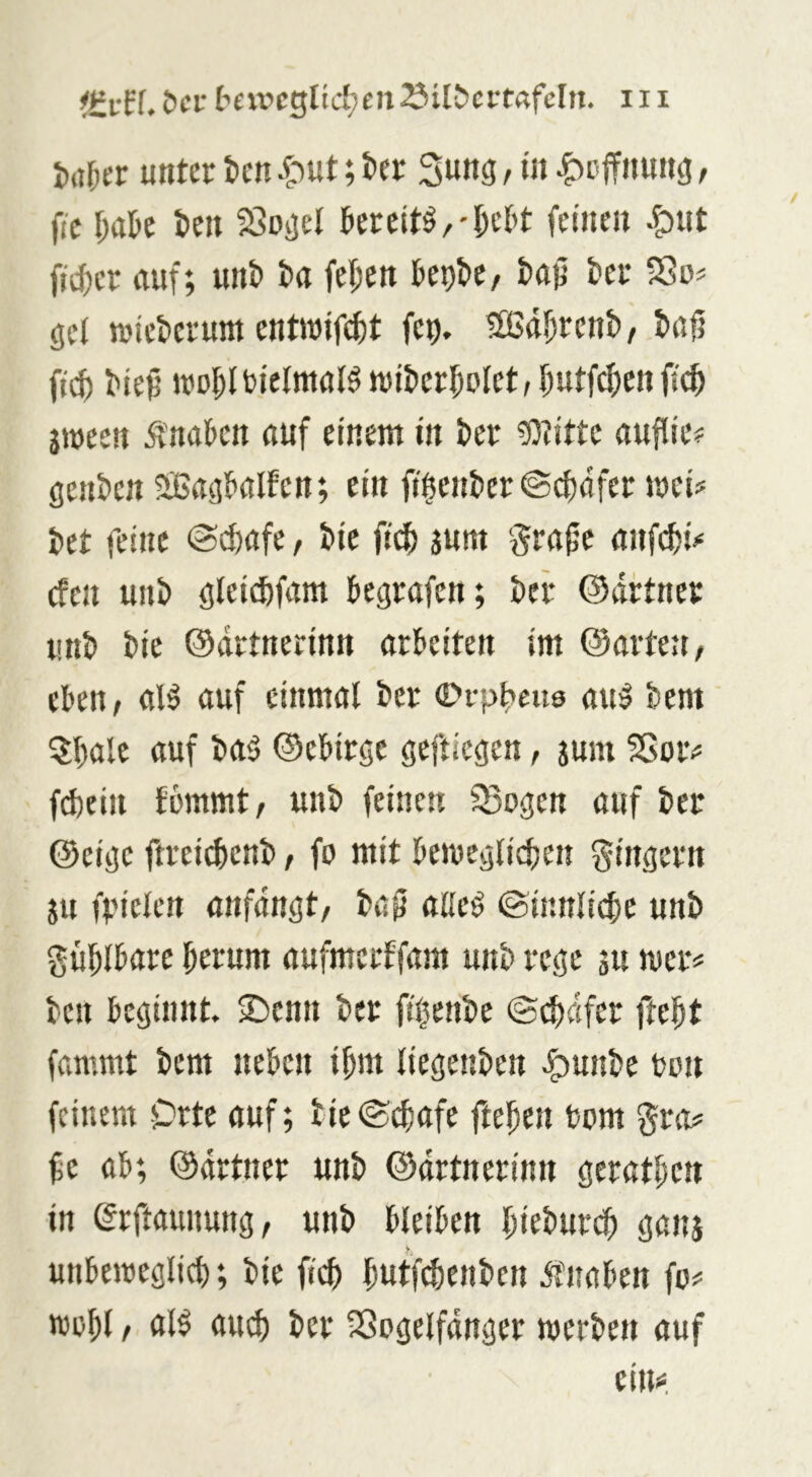 j),t5er unter tcn .i*)Ut; t»er Sung, in ^cffnung, fic l)aU teil ISogel feinen ^ut ftcf)er (tuf; unt ta fel;en ftepbe/ ter Sßo^ ge( njiet)erum enttnifc^t fe^i. ®tt^ren&/ txifi ^^ei wo5Ibielnt(il^)vit)er5Dlct,I;utfcf)enfi^ jineen Ä'nakn auf einem in ter to^itte auflie# gen&en SBaglialfen; ein ft$eni)er©(f)öfer mei# tet feine @(f)afe, tie jum grafe anft^i»* cfen uni> gleicftfam kgrafen; öcr ©dftner unt) bie ©drtnerinn arbeiten im ©artett/ eben, al^ auf einmal ber ©vpl>eu9 au:§ bem ^bale auf ba^ ©ebirge geftiegen, jum SSoiv fd)ein fommt, unb feinen Q3ogen auf ber ©cige ftrei(^enb, fo mit beivegli^jen gingern ju ff'ielen anfdngt, baf alle^ (Sinnliche unb güblbare herum aufmerffam unb rege su nier^ ben beginnt. Senn ber flljenbe ©^dfer fteht fammt bem neben ihm liegenben .^unbe bon feinem Orte auf; bie©chafe ftehen bom gnt# fe ab; ©drtner unb ©drtnerinn gerathen in erftaunung, unb bleiben hiebure^ gans unbeibeglich; bie fich hutf($enben dtnaben fc# Wehl / ber SGogelfdnger werben auf