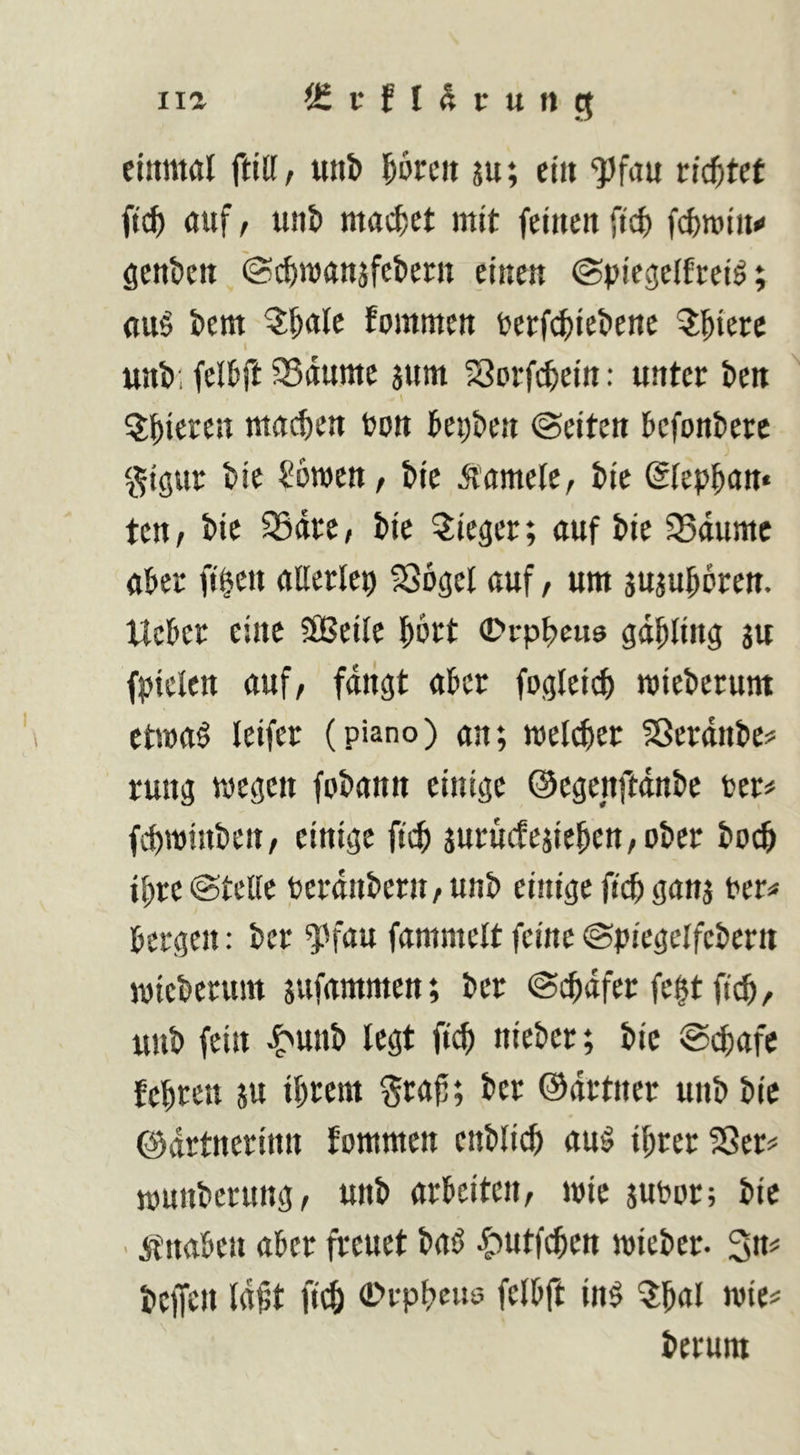 iia iSfflSrung ciitmöl ftiU, uni> l^orcii ju; ctit “^Jfau tid)Ut ftc^ auf f unJi madpet mit feinen ftcf) fcfcroin« genben iScbnjanjfebern einen ©piegelfceiö; ttu6 bem kommen tetfcbiebene I unb; felbft SSdutttc junt Sorfi^ein: unter ben \ ?Jbietcn tttacben bon bepben ©eiten befonberc gigur bie ^öwen, bie Gamete, bie ©fepban« ten, bie SSdte/ bie Sieger; auf bie 5Bdumc aber fi§en aBerlep SSogel auf / um juaubbren. Ucber eine SfBeile bbrt 0rpbe«9 gdbling au fpiclen auf/ fdiigt aber fogleicb mieberum ctma^ leifer (piano) an; welcher Sßerdnbe? rung wegen fobann einige ©egenftdnbe ber^* fihwinbeii/ einige fich aurucfeaiebett/Ober hoch ihre ©teile berdiibern / unb einige fich gana ber« bergen: ber ^'fau fammelt feine ©piegelfcbern wtcberuitt aufammen; ber ©cbdfer fe|t ftch / unb fein ^unb legt fich nieber; bie ©chafc fehren a« ibtei« Staf; ber ©drtner unb bie ©drtnerinn fommen enblich au§ ihrer SSer# rounberung/ unb arbeiten/ wie aubur; bie . itnaben aber freuet baö ^utfehen wieber. 3n# beffen Idft fich 0rpheus; felbft in§ ?:hal wie# herum