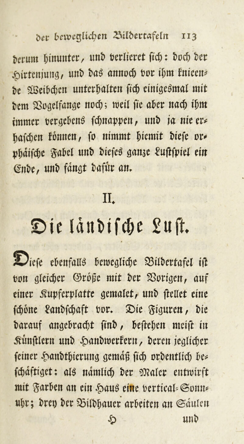 heirmn «nt» berricret ftch: hoch kr j^irtcujuiig, uni) I»aö annoch bor ihm fnieen# it 5[ßeib^crt unterhalten fi^ etntge^mul mit hem SSugelfange no($; weil fie aber nach ihnt immer bergebenö fchnappen, unh ia nie cr»= hafihen tonnen, fo nimmt hiemit hiefe or^ phaifche gabel unh hiefeö gansc ^uftfpiel ei« (gnhe, unh fangt hafur am II £>ic Idnüfchc £iift. « ^iefe ebenfalls bewegliche ^ilhertafel iil bon glei^er ©ro^e mit her SSorigen, auf einer Äupferplattc gemalet,' unh ftellet eine fchone ?anhfchaft bor. 2)ie giguren, hie harauf angebra^t ftnh, beftehen meift in Mnftlern unh ^anhwertern, heren icgli^er feiner t'anhthierung gema^ fi^ orhentlid) be# fchdftiget; alö namlidh her 9}?aler entwirft mit Farben an ein ^auö eine berticab «Sonn? «hr; hrep her ^ilhhauer arbeiten an ©dulcn ^ unh