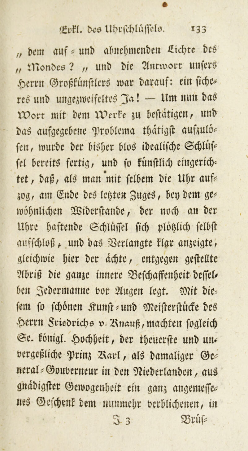 „ auf ^ un^ afuie^menben beö „ monbce ? „ uiib bic 2litnvofC unfevö 43CIT11 ©ropfiuiftlci;^ wac barauf: cittficbe-^ ret' unb uitgejiueifeltc^ 3a! — Uttt nun ba§ Wort mit bem Werfe ju bcftiitiflcnr unb I bu'j aufge^cbenc ‘j'roMcma tbati^ft auüulöc fett; mürbe ber Inc’ber bloö ibealifebe @(bluf^ I fei bereite fertig/ unb fo funfrlicb eingeri^H tet/ baß/ aB man mit felbem bic Ubr auf? sog, am @nbe be^ legten Suge^/ bet) bem ge? mognlicben 2ßibcrftanbe / ber noeb an ber Ubre baftenbe ©cbluffel fi(b plögli^ felbft ■ auffebloß/ unb baö ?8erlangtc tlar anjeigte/ glcicbmie ^kt ber aä)U, entgegen geftellte ?lbriß bie ganje innere 35efcbaffenbeit belfel? ben S^btrmanne bor Slugen legt, tglit bie- fem fo fronen üfunft ? unb ?i)?eifterftu(fc beg ■?>errn Svicbrtcbo ».iÄnauß/mailten fogleicb @e. fonigl. e^oi^beit, ber tbeuerftc unb utu bergeßliibe ^rinj ^«rl, al^ bamaliger @c? neral?@ouberneur in ben 9?icbcrlanben, auö gndbigfter ©emogenbeit ein ganj angemeffc? ne^ ©efebenb bem «unmebr ferblicbenen/ in 3 3 ^rüf?