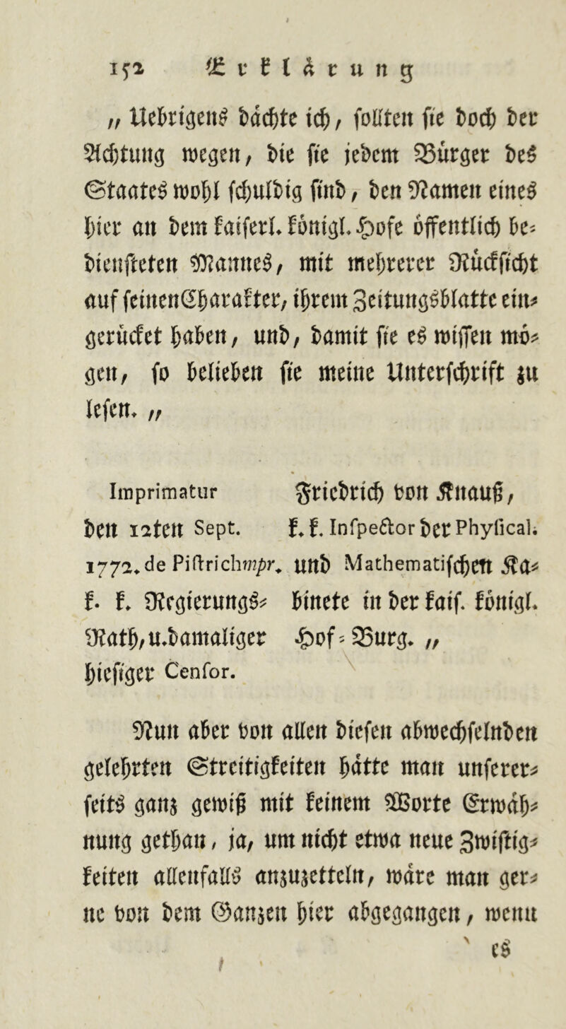 „ Ue&riöett^ tackte i($, foKteit ftc tocf) t»ec 2{(^tiutg wegen, t»te ftc jcbem 35urger t>e5 (Staate^ wo^l fd;ulbtg ftnb, ten 5?ameii eiltet l;iei' an tiem E'atferl. fönigl. -^^ofe offentlicf) U- bienftcten ?0?annel, mit mef;rei-cc üiucfftcfet auf feiiiene^aeaftcr, t^rem 3citung^Hattc ein^ gerüdct l^akn, unb, bamit fte e^ wtlfen mö# gen, fo 5elie^cn ftc weine lintet:fd)rift ju lefen. „ Imprimatur §tici>tt(^ fcon ÄltaU^, i»Cn I2tcn Sept. f, f. Infpeflor t)ec Phylicali 177a.de Pi(Irichm;)r. Uttt» Mathematif(^en ÄU« t t 9?egterungö# l&tnctc in t)er foif. fönigl. üJat^, u.fcamaltger :g)of = SSurg. „ fttcftgci: Cenfor. 5<?un a6et: bon allen &tcfen abwcc^felnlten geleiteten ©tecitigfeiten töttc man unferer# fett^ ganj gewiß mit feinem SBoetc @rwdt# nung gettau, ja, um nießt etwa neue Swiftig« feiten allenfalls anjujetteln, wäre man gcr^ ne boit t»em ©anjen W'i «fgegangen, wenn /