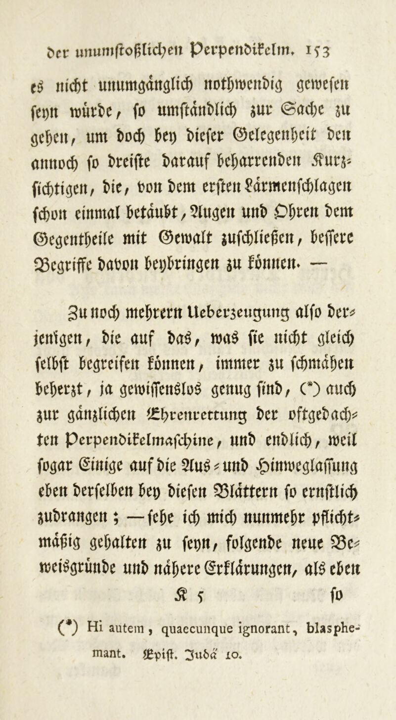 &ft: unun»rtogUd;ett PcrpcnMfcfin. 1^3 liiert uiuimsdttglic^ notr^wenbiö gmefeii fet)tt wurlc, fo umftdtiMt^ sui* ©ac()c ju flc^eu, um i>o^ Ux> Mefep ©elcgen^cit im anuD^ fo i>oelftc darauf k^arrcutieii ^urj* tic/ oonfeem erfmt^drmenfc^lagctt f^oit einmal betdu^t, Sluacii unb C)^eeit tiem ©egent^eilc mit ©emalt jufi^lic^eti/ kffeec fSegeiffe ktou teDlbrrngen au fonneit. — 3u noc^ mel^rern Ucbcoscugung aifo bei'# jenigen, i>ie auf ba^, roa§ ftc ui($t gletd) fell&ft ksrcifeit !6nncn, immer au f(|)mdbeii beberat, ja aeroiffenölo^ genug finb, (*) auch aur gdnatid)en (Cbrenrcctung ber oftgebad)^ ten PcrpenöiCclm«fcbtnc / unb enblid), weil fogar (Einige auf bie 2luö # unb ^imoeglaffung eben berfelben beo biefen ^Sldttern fo ernftlicb aubrangen; — febe mich nunmehr pflid)t# md^ig gehalten au feun, folgenbe neue fSe# mei^grünbe unb ndbere (^rfldrungcn, all eben ^ ? fo (*) Hi autera > quaecunque ignorant, blasphe- mant. JEpig. 3116« ro.