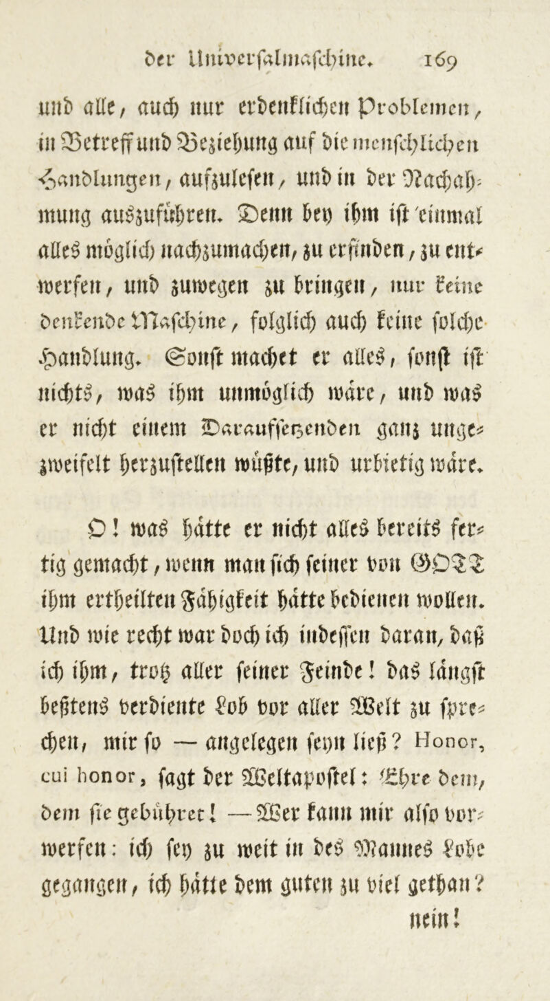 unb düe, rtu^ nur evbcnflicbcii pioblcmcn, in 35etreff mib söesicbuttö auf bic nii;nfd;Ud;eii ■diauMimgeii/auftulcfeii/ uiibi» bev 9?ad;al)= muitö au^jufubreit. ©citii bei) ibm ift einmal alle^ mbälid) nadf)jumad)eit, ju crfinben, ju ent# merfen / unb sumeaen ju briiigeu, mir feine bcnfcnbc tllAfdiinc, fol^lii^ aud) feine foldic- .fjanblung, @onft macbet er alle^; fonjl ift nichts ^ ma^ ifmt uiimoglicb matC/ unb ma^ er nidjt einem ©arnuffetsenben ganj uiu}tf jweifelt berjuftelleit wußte/ unb urbietisj wäre. 0! waö batte er nicht alle$ bereite fer# tic! gemacht, wenn man fich feiner iwu @053: ihm ertheiltenSdhigfeit hatte bebienen woUeu. 'llnb wie red)t war buch ich inbejfen baran, baß ich ihnt/ tto§ aller feiner ^einbe! ba^ Idiigft beßtenö berbientc f?ob twr aller 2Belt 5U fpre? d)en, mirfo — angelegen femi ließ? Honor, cui honor, fagt ber SBeltapoftelt ^ührebem, bem flc gebithret I —Sßer faiiu mir alfuuur^ werfen; id) fei) ju weit in be'5 ^iManne^ f'cbe gegängelt/1^ hdtte bem guten ju biel gethan? nein I