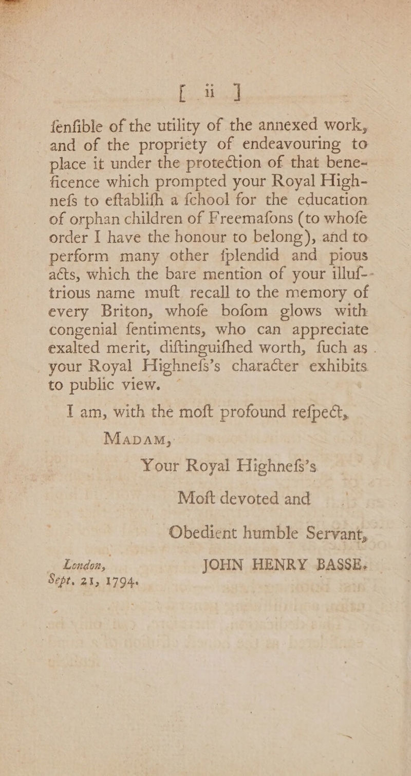 [ia fenfible of the utility of the annexed work, and of the propriety of endeavouring to place it under the protection of that bene- ficence which prompted your Royal High- nefs to eftablifh a fchool for the education _ of orphan children of Freemafons (to whofe order I have the honour to belong), and to perform many other fplendid and pious adts, which the bare mention of your illuf-- trious name muft recall to the memory of every Briton, whofe bofom glows with congenial fentiments, who can appreciate exalted merit, diftinguifhed worth, fuch as . ‚ your Royal Highnefs’s character exhibits to public view. I am, with the moft profound jeden Mapam, Your Royal Highnefs’s Moft devoted and Obedient humble Servant, London,. JOHN HENRY BASSE. — Sept. 21, 1794