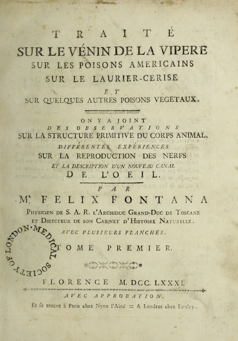 T R A ï T E SUR LE VENIN DE LA VIPERE SUR LES POISONS AMERICAINS SUR LE LAURIER-CERISE E . T SUR QUELQUES AUTRES POISONS VEGETAUX. ON Y A JOINT DES OBSERVATIONS SUR LA STRUCTURE PRIMITIVE DU CORPS ANIMAL. DIFFERENTES EXPERIENCES SUR LA REPRODUCTION DES NERFS ET LA DESCRIPTION D'UN NOUVEAU CANAL DE V O E I L. PAR •H: FELIX FONTANA Phvsicien de S. A. R. l’Archiduc Grand-Duc de Toscane et Directeur de son Cabinet d’Histoire Naturelle. 4>' 'Q. O 3 O c, <£310° AVEC PLUSIEURS PLANCHES. ’&r O M E PREMIER. £0 ■ U rN ÌS* . » — fg> FLORENCE M. DCC. LXXXÎ. *y L^-‘. * ‘H**0 <&?**• 4aêc*>«^ç>e<° c*°êc$» ->=ô^= dfrici. l'^c-'a ,f< AVEC APPROBATION. Et fe trouve à Paris chez Nyon l’Aine = A Londres chez Errsîey .