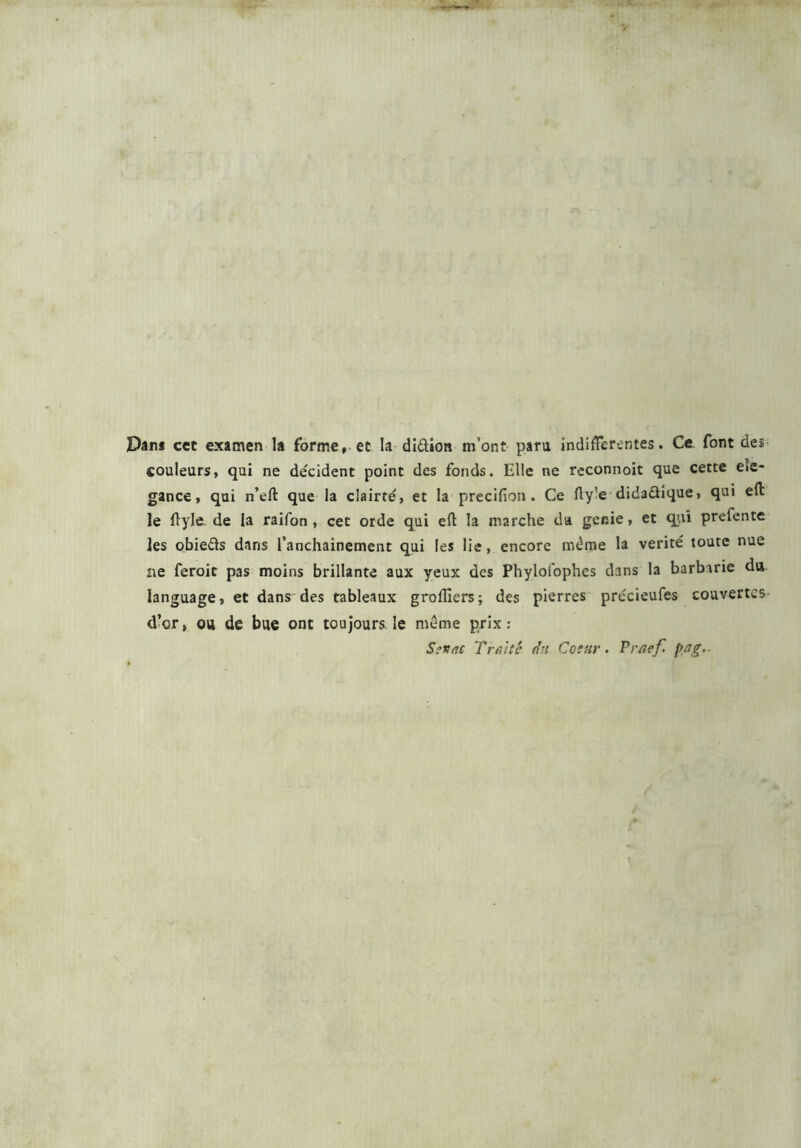 Dans cet examen la forme, et la didion m’ont para indifferentes. Ce font dei couleurs, qui ne décident point des fonds. Elle ne reconnoit que cette eie- gance, qui n’eft que la clairté, et la precifion. Ce fty’e didadique, qui eft le ftyle de la raifon , cet orde qui eft la marche da genie, et qui prefente les obieds dans l’anchainement qui les lie, encore même la vérité toute nue ne feroit pas moins brillante aux yeux des Phyloi'ophes dans la barbarie du language, et dans des tableaux grolïïers; des pierres précieufes couvertes d’or, ou de bue ont toujours le même prix : Sénat T ratte da Cosar. Praef. pas;.