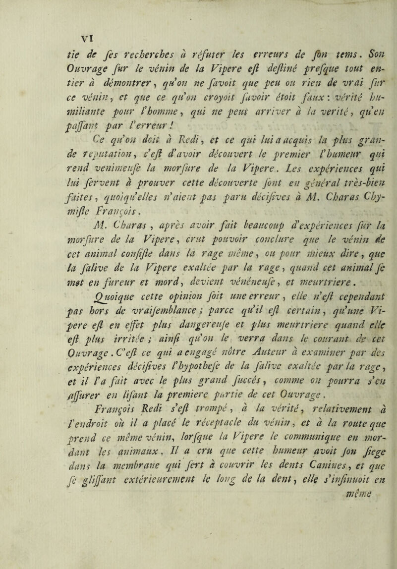 tie de fis recherches à réfuter les erreurs de fin tetns. Son Ouvrage fur le vénin de la Vipere e/l deftinê prefque tout en- tier à démontrer, qu’on ne favoit que peu ou rien de vrai fur ce vénin, et que ce quoti croyoit favoir étoit faux : vérité hu- miliante four l’homme, qui ne peut arriver à la vérité , qu’en pa/Jani par l’erreur! Ce qu’on deli à Redi, et ce qui lui a acquis la plus gran- de réputation, c’eft d’avoir découvert le premier l’humeur equi rend venimeufi la morfure de la Vipere. Les expériences qui lui fervent à prouver cette découverte Jônt eu général très-bien faites, quoiqu’elles n’aient pas paru décijives à M. Char as Chy- mific François. M. Charas , après avoir fait beaucoup d’expériences fur la morfure de la Vipere, crut pouvoir conclure que le vénin de cet animal conjifte dans la rage même, ou pour mieux dire, que la falive de la Vipere exaltée par la rage, quand cet animal fi met en fureur et mord, devient vénéneufe, et meurtrière. Quoique cette opinion [oit une erreur, elle n’eft cependant pas hors de vraifimblance ; parce qu’il ejl certain, qu’une Vi- pere efi en efet plus dangereufi et plus meurtrière quand elle eft plus irritée ; ainfi qu on le verra dans le courant de cet Ouvrage . Cefi ce qui a engagé notre Auteur à examiner par des expériences décijives l’hypothefi de la falive exaltée par la rage, et il l'a fait avec le plus grand faccès, comme on pourra s’en /ijfurer en lifant la premiere pnrtie de cet Ouvrage. François Redi s’eft trompé, à la vérité, relativement à F endroit ou il a placé le réceptacle du vénin, et à la route que prend ce même vénin, lorfque la Vipere le communique en mor- dant les animaux. Il a cru que cette humeur avoit fin Jiege dans la membrane qui fert à couvrir les dents Canines, et que fi glijfant extérieurement le long de la dent, elle s’infinuoit en même