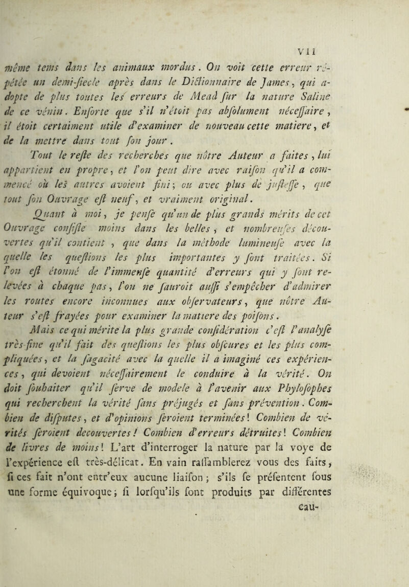 même teins dans les animaux mordus. On voit cette erreur ré- pétée un demi-fiecle après dans le Ditfionnaire de James, qui a- dopte de plus toutes les erreurs de Mead fur la nature Saline de ce vénin. Enforte que s'il n était pas abfolument nécejjaire, il étoit certaiment utile d'examiner de nouveau cette matière, et de la mettre dans tout fou jour . Tout le refe des recherches que notre Auteur a faites , lui appartient eu propre, et l'on peut dire avec raifon qu'il a com- mencé cil les autres avoient fui ; ou avec plus de jufiejfe , que tout fou Ouvrage efl neuf, et vraiment original. Quant ci moi, je penfe qu'un de plus grands mérits de cet Ouvrage conjife moins dans les belles , et nombreuses décou- vertes quii contient , que dans la méthode lumineufe avec la quelle les que fions les plus importantes y font traitées. Si l'on ef étonné de l'immenfe quantité d'erreurs qui y font re- levées à chaque pas, l'on ne fauroit au(f s'empêcher d'admirer les routes encore inconnues aux objervateurs, que notre Au- teur s'ef frayées pour examiner la matière des poifôns. Mais ce qui mérite la plus grande confi dération cef l'analyfe très fine qu ii fait des qtieflions les plus obfcures et les plus com- pliquées, et la J'agacité avec la quelle il a imaginé ces expérien- ces, qui dévoient néceffairement le conduire à la vérité. On doit fouhaiter qu'il jèrve de modèle à l'avenir aux Phylojôphes qui recherchent la vérité fans préjugés et fans prévention. Com- bien de difputes, et d'opinions Jèroient terminées ! Combien de vé- rités feraient decouvertes ! Combien d'erreurs détruites\ Combien de livres de moins1. L’art d’interroger la nature par la voye de l’expérience eli très-délicat. En vain rallambierez vous des faits, fi ces fait n’ont entr’eux aucune iiaifon ; s’ils fe préfentent fous une forme équivoque ; fi lorfqu’ils font produits par différentes eau-