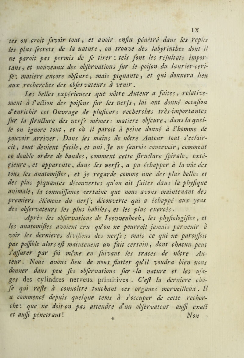 tes on croit [avoir tout, et avoir enfin pénétré dans les replis les plus fecrets de la nature, on trouve des labyrinthes dont il ne paroit pas permis de fe tirer : tels font les réfultats impor- tais, et nouveaux des obfervations fur Le poifon du laurier-ceri- se : matière encore obfcure, mais piquante, et qui donnera lieu aux .recherches des obfervateurs à venir. Les belles expériences que notre Auteur a faites, relative- ment à V action des poi fins fur les nerfs, lui ont donné occafion d’enrichir cet Ouvrage de plufieurs recherches très-importantes fur la fratture des nerfs memes: matière obfcure, dans la quel- le on ignore tout , et oit il paroit à peine donné à l’homme de pouvoir arriver. Dans les mains de nôtre Auteur tout s’éclair- cit, tout devient facile, et uni. Je ne faurois concevoir, comment ce double ordre de bandes, comment cette fruttare fpirale, exté- rieure , et apparente, dans les nerfs, a pu échapper à la vue des tous les anatomifles, et je regarde comme une des plus belles et des plus piquantes découvertes qu’on ait faites dans la phyfique animale, la connoifiance certaine que nous avons maintenant des premiers élémens du nerf; découverte qui a échappé aux y eus des obfervateurs les plus habiles, et les plus exercés. Après les obfervations de Leevvenhoek, les phyfiologifes, et les anatomifles avoient cru qu on ne pourroit jamais parvenir à voir les derni ere s divi fions des nerfs ; mais ce qui ne paroijfoit pas poffble alors efl mainte lient un fait certain, dont chacun peut s’ajfurer par foi meme en fuivant les traces de nôtre Au- teur. Nous avons lieu de nous flatter qu ii voudra bien nous donner dans peu fes obfervations fur • la nature et les ufin- ge s des cylindres nerveux primitives . Cefi la deridere cho- fe qui refe à connoître touchant ces organes merveilleux. Il a commencé depuis quelque tems à s’occuper de cette recher- che: que ne doit-on pas attendre d’un obfervateur atifft exatt et auffi pénétrant ! Non