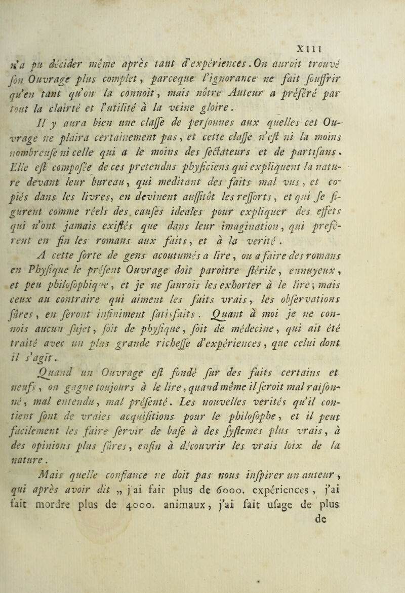 îf a pu décider même après tant d'expériences. On auroit trouvé fou Ouvrage plus complet, par ce pue l'ignorance ne fait foujfrir quen tant qu on la connoit, mais notre Auteur a préféré par tout la clair té et futilité à la veine gloire. Jl y aura bien une elafe de perjonnes aux quelles cet Ou- vrage ne plaira certainement pas, et cette elafe neft ni la moins nombreufe ni celle qui a le moins des feftateurs et de part fans. Elle eft compope de ces prétendus phyjicïens qui expliquent la natu- re devant leur bureau, qui méditant des faits mal vus, et co- piés dans les livres, en devinent auffitot les refont s, et qui Je fi- gurent comme réels des. caufes idéales pour expliquer des effets qui n 'ont jamais exiftés que dans leur imagination, qui préfè- rent en fin les romans aux faits, et à la vérité . A cette forte de gens acoutumés a lire, ou a faire des romans en Phyfique le préjent Ouvrage doit paroitre ftérile, ennuyeux, et peu philofophiq ue, et je ne faurois les exhorter à le lire ; mais ceux au contraire qui aiment les faits vrais , les obfer nations Jures, en feront infiniment fati faits . Quant à moi je ne con- nois aucun fujet, foit de phyjique, foit de médecine, qui ait été traité avec un plus grande richefie d’expériences, que celui dont il s’agît. Quand un Ouvrage eft fondé fur des faits certains et neufs , on gagne toujours à le lire, quand même ilfer oit mal rai fon* né, mal entendu, mal préfenté. Les nouvelles vérités qu’il con- tient font de vraies acquifttions pour le philofophe, et il peut facilement les faire fervir de bafe à des fyftemes plus vrais, à des opinions plus Jures, enfin à découvrir les vrais loix de la nature . Mais quelle confiance ne doit pas nous infpirer un auteur, qui après avoir dit „ j ai faic plus de 6000. expériences , j’ai tait mordre plus de 4000. animaux, j’ai fait ufage de plus de