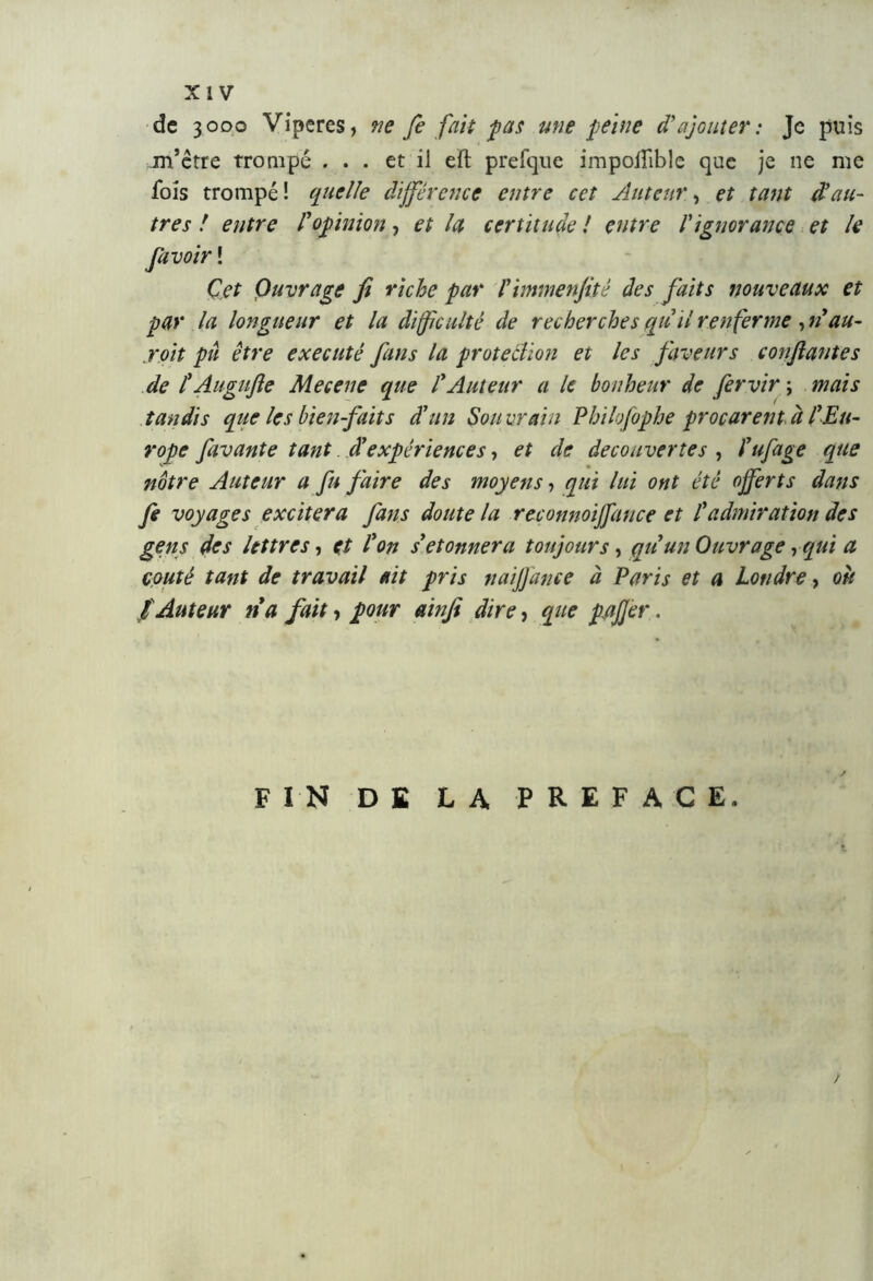 de 3000 Viperes, ne fe fait pas mie peine d'ajouter: Je puis m’être trompé ... et il eft prefque impoifible que je ne me fois trompé! quelle différence entre cet Auteur, et tant d’au- tres ! entre l’opinion, et la certitude ! entre l'ignorance et le favo ir ! Cet Ouvrage fi riche par l’immenfité des faits nouveaux et par la longueur et la difficulté de recherches qu ii renferme, n au- joit pu être exécuté fans la protection et les faveurs confiantes de l’Augufte Mecene que l’Auteur a le bonheur de fervir ; mais tandis que les bienfaits d’un Souvrain Philofophe procurentà l’Eu- rope favante tant â’expériences, et de decouvertes , l’ufage que nôtre Auteur a fu faire des moyens, qui lui ont été offerts dans fe voyages excitera fans doute la reconnoijfance et l’admiration des gens des lettres, et l’on s’étonnera toujours, qu un Ouvrage, qui a coûté tant de travail ait pris naijjdnce à Paris et a Londre, oit f Auteur na fait, pour ainfi dire, que pafjer, FIN DE LA PREFACE.