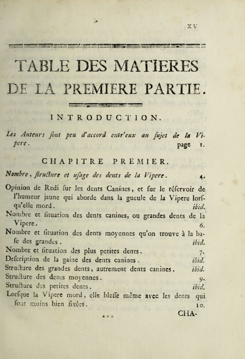 TABLE DES MATIERES DE IA PREMIERE PARTIE. INTRODUCTION. Les Auteurs font peu cVaccord eut Veux au fujet de la Vi- îere • page i. CHAPITRE PREMIER. N ombre, ftruclure et ufage des dents de la Vipere. 4* Opinion de Redi fur les dents Canines, et fur le réfervoir de 1 humeur jaune qui aborde dans la gueule de la Vipere lors- qu'elle mord. 'Aid. Nombre et iituation des dents canines, ou grandes dents de la Vipere. 6. Nombre et îltuation des dents moyennes qu’on trouve à la ba- fc des grandes . Aid. Nombre et fituation des plus petites dents. 7. Defcription de la gaine des dents canines . ibid. Structure des grandes dents, autrement dents canines. ibid. Structure des dents moyennes. 9. Structure des petites dents. ibid. Lorfque la Vipere mord, clic bielle même avec les dents qui font moins bien fixées. io, CHA-