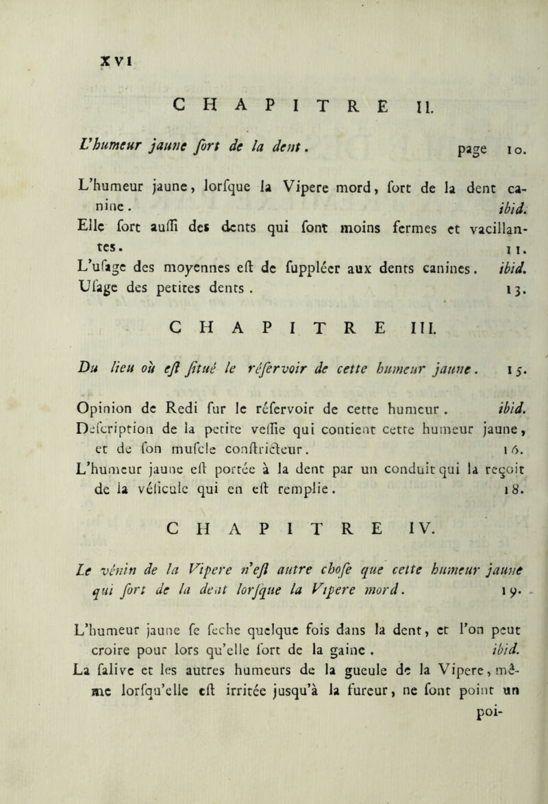 chapitre il Vhumeur jaune fort de la dent. page î o. L’humeur jaune, lorfque la Vipere mord, fort de la dent ca- nine. ibid. Elle fort aufti des dents qui font moins fermes et vacillan- tes. n, L’ulage des moyennes eft de fupplécr aux dents canines. ibid. Ufage des petites dents. 13. CHAPITRE III. Du lieu où eft fituê le ré fer voir de cette humeur jaune. 15. Opinion de Redi fur le réfervoir de cette humeur . ibid. Defcription de la petite velile qui contient cette humeur jaune, et de fon mufde conftricdeur. 1 6. L’humeur jaune eh portée à la dent par un conduit qui la reçoit de ia véhicule qui en eft remplie. 18. CHAPITRE IV. Le venin de la Vipere n eft autre ebofe que cette humeur jaune qui fort de la dent lorjque la Vipere mord. 1 y. - L’humeur jaune fe feche quelque fois dans la dent, et l’on peut croire pour lors qu’elle fort de la gaine . ibid. La falive et les autres humeurs de la gueule de la Vipere, mê- me lorfqu’elle eft irritée jusqu’à la fureur, ne font point un poi-