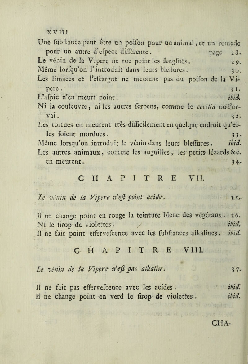 Une fqbftancc peut être un poifon pour un animal, et un remède pour un autre d’dpece différente . page 2 S. Le vénin de la Vipere ne tue point les fangfucis. 29. Même lorfqu’on l’introduit dans leurs bleliures. 30. Les limaces et Pefcargot ne meurent pas du poifon de la Vi- pere . 31. L’afpic n’en meurt point. ibid. Ni la couleuvre, ni les autres ferpens, comme le cecilia ou l’or- vai. 32. Les tortues en meurent très-difficilement en quelque endroit qu’el- les foient mordues. 33. Même lorsqu’on introduit le vénin dans leurs bleflbres. ibid. Les autres animaux, comme les anguilles, les petits lézards&c. en meurent. 3 4. CHAPITRE VII. te vénin de la Vipere lieft point acide . 35' il ne change point en rouge la teinture bleue des végétaux. 36. Ni le lirop de violettes. / ibid. Il ne fait point effiervefcence avec les fubftanccs alkalines. ibid. CHAPITRE VIII, Le vénin de la Vipere n'eft pas alkalin. 3 7- Il ne fait pas effcrvefcencc avec les acides. Il ne change point en verd le lirop de violettes ibid. ibid.