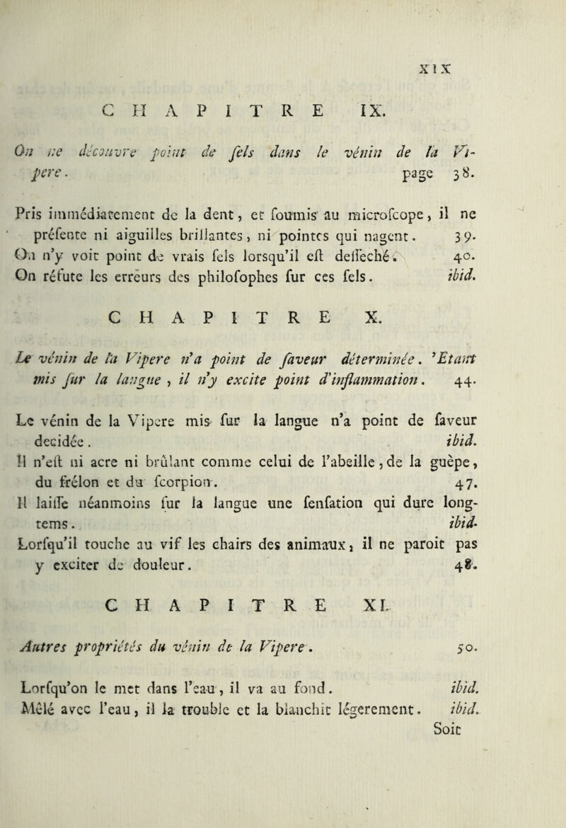 C H A P ï T R E IX. On ne découvre feint de fels dans le vénin de la Vi- pere . page 38. Pris immédiatement de la dent, et fournis au microfcope, il ne préfente ni aiguilles brillantes, ni pointes qui nagent. 39. 0,1 n’y voit point de vrais fels lorsqu’il efh deifechéV 40. On réfute les erreurs des philofophes fur ces fels. ibid. CHAPITRE X. Le venin de l'a Vipere Va point de faveur déterminée. ’ Etant mis fur la langue , il ny excite point d'inflammation. 44. Le vénin de la Vipere mis fur la langue n’a point de faveur décidée. ibid. îl n’eft ni acre ni brûlant comme celui de l’abeille, de la guêpe, du frelon et du feorpion . 47. H laide néanmoins fur la langue une fenfation qui dure long- tems. ibid- Lorfqu’il touche au vif les chairs des animaux, il ne parait pas y exciter de douleur. 48. CHAPITRE XL Autres propriétés du vénin de la Vipere. 50. Lorfqu’on le met dans l’eau, il va au fond. ibid. Mêlé avec l’eau, il la trouble et la blanchit légèrement. ibid. Soit