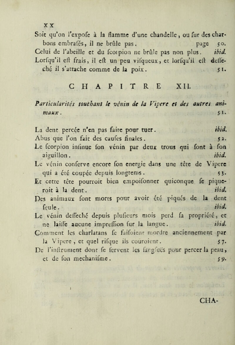 Soie qu’on l’expofe à la flamme d’une chandelle, ou fur des char- bons embraies, il ne brûle pas. page 50. Celui de l’abeille et du fcoipion ne brûle pas non plus. ibid. Loriqu’il efl frais, il eft un peu vifqucux, et lorfquii cil delìa- che il s’attache comme de la poix. 51* CHAPITRE XII. Particularités touchant le vênin de la Vipere et des autres ani- maux . 5 1 • La dent percée n’en pas faite pour tuer. ibid. Abus que l’on fait des caufes Anales. 5*- Le feorpion inlinue fon venin par deux trous qui font à fon aiguillon. ibid. Le venin conferve encore fon energie dans une tête de Vipere qui a été coupée depuis longtems. 5 3* Et cette tête pourroit bien empoifonner quiconque fe pique- roit à la dent. ibid. Des animaux font morts pour avoir été piqués de la dent feule. ibid. Le venin deflèché depuis plufieurs mois perd fa propriété, et ne laifle aucune impreflion fur la langue. ibid. Comment les charlatans fe faifoienr mordre anciennement par la Vipere, et quel rifque iis coüroicnr. 57. De i’inilTument dont fe fervent les fàrgfucs pour percer la peau, et de fon mechanifme. 5 y.