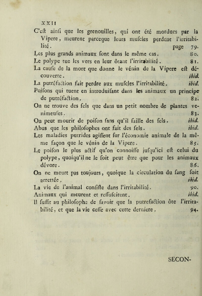 C’elt ainli que les grenouilles, qui ont été mordues par la Vipere, meurent pareeque leurs mufeies perdent l’irritabi- lité. page 79. tes plus grands animaux font dans le même cas. 80. Le polype tue les vers en leur ôtant l’irritabilité. 81. La caufe de la mort que donne le venin de la Vipere eli dé* couverte. ibid. La putréfaction fait perdre aux mufcles l’irritabilité. ibid. Pojfons qui tuent en introduisant dans les animaux un principe de putréfaction. 82. On ne trouve des fels que dans un petit nombre de plantes ve- nimeufes. 83. On peut mourir de poifon fans qu’il Faille des fels. ibid. Abus que les philofophes ont fait des fels. ibid. Les maladies putrides agilfent fur l’économie animale de la mê- me façon que le vènia de la Vipere. 85. Lç poifon le plus aCtif qu’on connoifle jufqu’ici eft celui du polype, quoiqu’il ne le foit peut être que pour les animaux dévore. 85. On ne meurt pas toujours, quoique la circulation du fang foie arrettée. ibid. La vie de l’animal condite dans l’irritabilité. 90. Animaux qui meurent et relfufcitent. ibid. 11 Suffit au philofophe de fa voir que la putréfaction ôte l’irrita- bilité, et que la vie celfe avec cette deridere. 94. SECON-