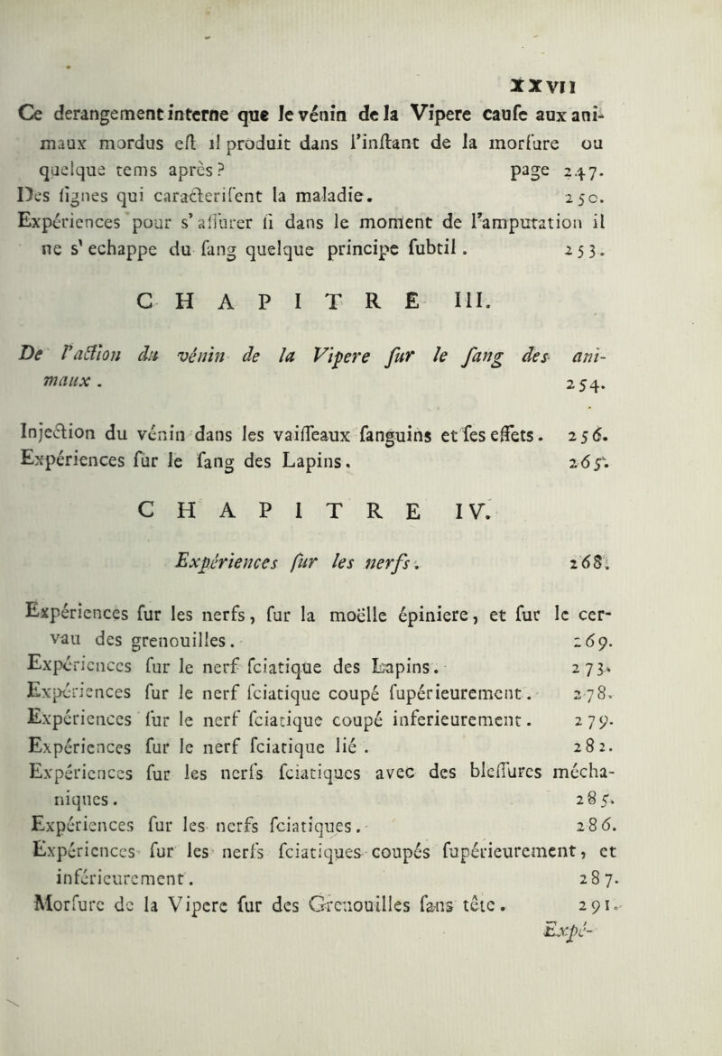 Ce dérangement interne que levénin de la Vipere caufe aux ani- maux mordus efl il produit dans i’inftant de la moriture ou quelque tems après? page 247. Des lignes qui caraderifent la maladie. 25c. Expériences pour s’affurer lì dans le moment de l'amputation il ne s'échappe du fang quelque principe fubtil . 253. CHAPITRE III. De V a filou du vênin de la Vipere fur le fang des maux . ani- 254. Injedion du venin dans les vaiffeaux fanguins et feseffets. 256. Expériences fur le fang des Lapins. 2 6 5-. CHAPITRE IV. Expériences fur les nerfs . 2 6 Si *> ,7 p dj! J U < 2 79. 2 8 2. Expériences fur les nerfs, fur la moelle épiniere, et fur le cer- vau des grenouilles. 269. Expé ficnccs fur le nerf feiatique des Lapins. 273.» Expériences fur le nerf feiatique coupé fupérieurement. Expériences fur le nerf feiatique coupé inferieurement. Expériences fur le nerf feiatique lié . Expériences fur les nerfs feiatiques avec des bleffures mécha- niques. 285. Expériences fur les nerfs feiatiques. 286. Expériences fur les nerfs feiatiques coupés fupérieurement, et inférieurement. 287. Morfurc de la Vipere fur des Grenouilles fans tête. 291, ■Lxpc-