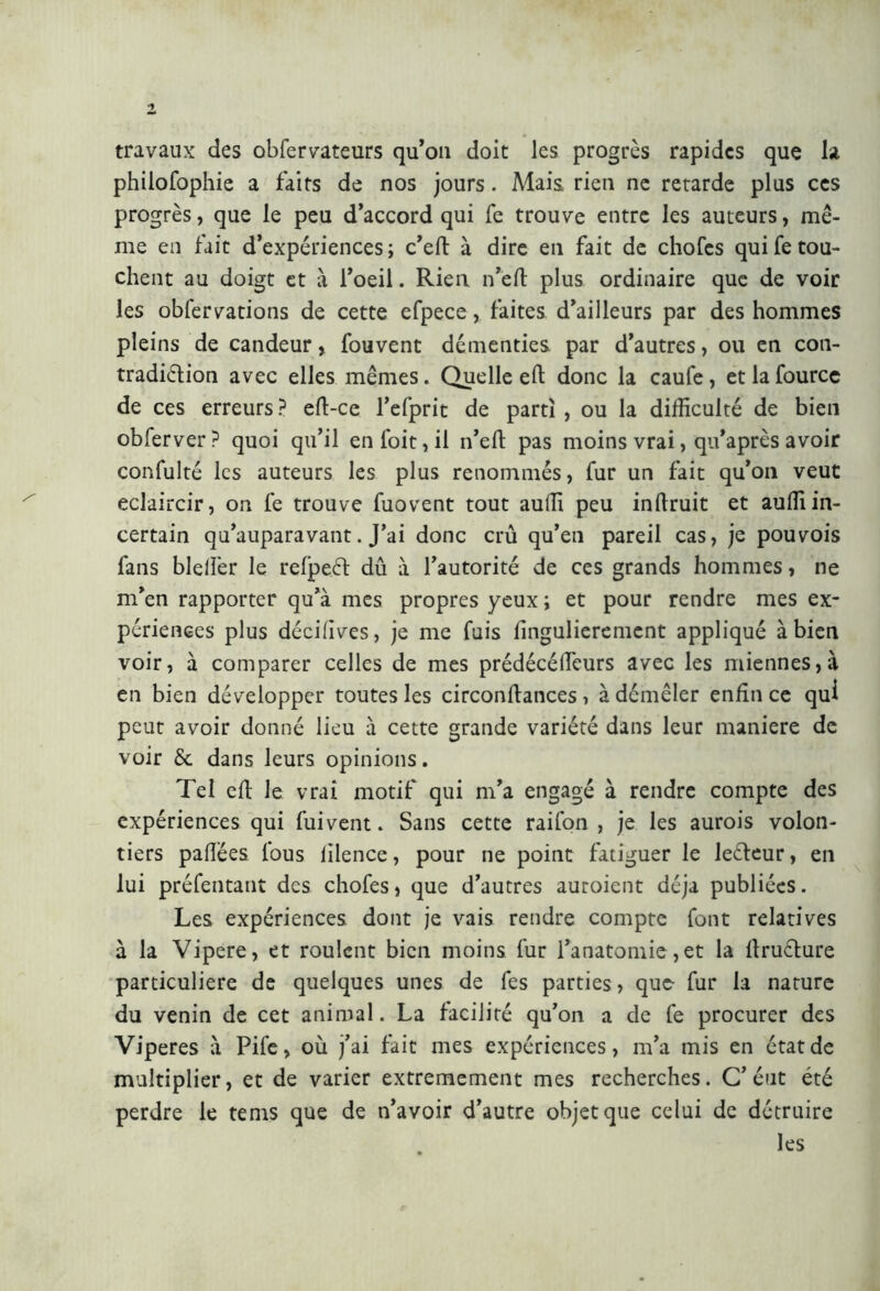 travaux des obfervateurs qu’on doit les progrès rapides que la philofophie a faits de nos jours. Mais, rien ne retarde plus ces progrès, que le peu d’accord qui fe trouve entre les auteurs, mê- me en fait d’expériences ; c’eft à dire en fait de cliofes qui fe tou- chent au doigt et a l’oeil. Rien n’eft plus ordinaire que de voir les obfervations de cette efpece, faites d’ailleurs par des hommes pleins de candeur, fouvent démenties par d’autres, ou en con- tradiéfion avec elles mêmes. Quelle eft donc la caufe, et la fource de ces erreurs ? eft-ce l’efprit de parti , ou la difficulté de bien obferver? quoi qu’il en l'oit, il n’eft pas moins vrai, qu’après avoir confulté les auteurs les plus renommés, fur un fait qu’on veut éclaircir, on fe trouve fuovent tout auffi peu inftruit et auffiin- certain qu’auparavant. J’ai donc crû qu’en pareil cas, je pouvois fans bleiîer le refpeét dû à l’autorité de ces grands hommes, ne m’en rapporter qu’à mes propres yeux ; et pour rendre mes ex- périences plus décrives, je me fuis fingulierement appliqué à bien voir, à comparer celles de mes prédécélfeurs avec les miennes, à en bien développer toutes les circonftances, à démêler enfin ce qui peut avoir donné lieu à cette grande variété dans leur maniere de voir 6c dans leurs opinions. Tel efi le vrai motif qui m’a engagé à rendre compte des expériences qui fuivent. Sans cette raifon , je les aurois volon- tiers pafiées lous lilence, pour ne point fatiguer le leéfeur, en lui préfentant des chofes, que d’autres auroient déjà publiées. Les expériences dont je vais rendre compte font relatives à la Vipere, et roulent bien moins fur l’anatomie,et la firuélure particulière de quelques unes de fes parties, que- fur la nature du venin de cet animal. La facilité qu’on a de fe procurer des Viperes à Pife, où j’ai fait mes expériences, m’a mis en état de multiplier, et de varier extrêmement mes recherches. C’éut été perdre le tems que de n’avoir d’autre objet que celui de détruire les