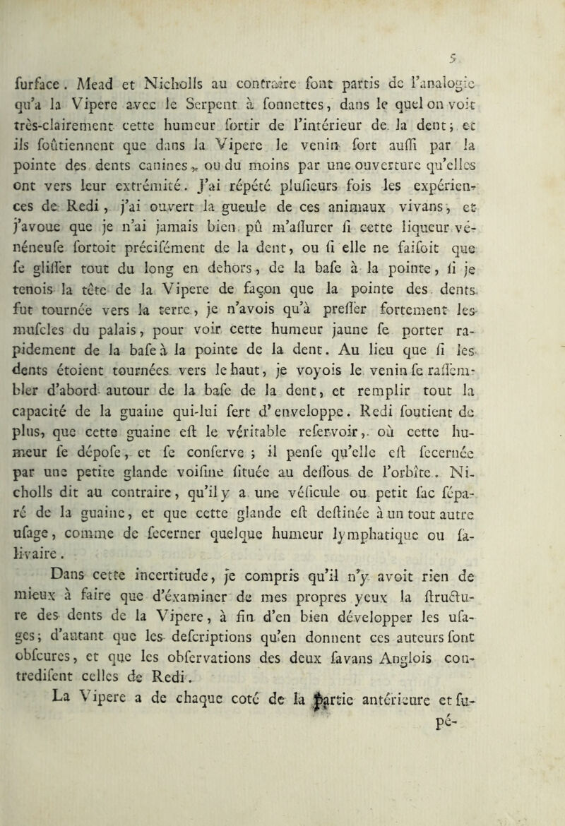 furface . Mead et Nicholls au contraire font partis de l’analogie qu’a la Vipere avec le Serpent à bonnettes, dans le quel on voit très-clairement cette humeur fortir de l’intérieur de. la dent; et ils foûtiennent que dans la Vipere le venin fort aulì! par la pointe des dents canines „ ou du moins par une ouverture qu’elles ont vers leur extrémité. j’ai répété plulieurs fois les expériem ces de Redi, j’ai ouvert la gueule de ces animaux vivans, et j’avoue que je n’ai jamais bien pû m’allurer il cette liqueur vé- néneufe fortoit précifément de la dent, ou li elle ne faifoit que fe glilîèr tout du long en dehors, de la bafe à la pointe, li je tenois la tète de la Vipere de façon que la pointe des dents fut tournée vers la terre., je n’avois qu’à prelîèr fortement les- mufcles du palais, pour voir cette humeur jaune fe porter ra- pidement de la bafe à la pointe de la dent. Au lieu que li les dents étoient tournées vers le haut, je voyois le venin fe raftem- bler d’abord autour de la bafe de la dent, et remplir tout la capacité de la guaine qui-lui fert d’enveloppe. Redi fou tient de plus, que cette guaine eft le véritable refervoir,. où cette hu- meur fe dépofe, et fe conferve ; il penfe qu’elle cil fecernée par une petite glande voifme lituée au delîous de forbite , Ni- cholls dit au contraire, qu’il y a une vélicule ou petit fac fépa- ré de la guaine, et que cette glande eft deftinée à un tout autre ufage, comme de fecerner quelque humeur lymphatique ou fa- ll v aire . Dans cette incertitude, je compris qu’il n’y avoit rien de mieux à faire que d’éxaminer de mes propres yeux la ftruélu- re des dents de la Vipere, à fin d’en bien développer les ufa- ges ; d’autant que les deferiptions qulen donnent ces auteurs font obfcures, et que les obfervations des deux favans Angiois con- tredirent celles de Redi . La \ ipere a de chaque coté de la J>artie antérieure et fa- pé-