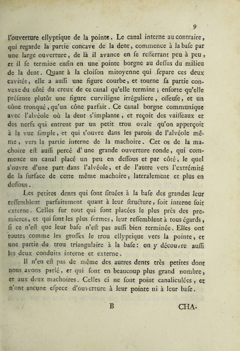 l’ouverture ellyptique de la pointe. Le canal interne au contraire, qui regarde la partie concave de la dent, commence à la bafe par une large ouverture, de là il avance en fe relferrant peu à peu, et il fe termine enfin en une pointe borgne au delfus du milieu de la dent. Quant à la cloifon mitoyenne qui fepare ces deux cavités, elle a aulii une figure courbe, et tourne fa partie con- vexe du côté du creux de ce canal qu’elle termine ; enforte qu’elle préfente plutôt une figure curviligne irrégulière , olfeufe, et un cône tronqué, qu’un cône parfait. Ce canal borgne communique avec l’alvéole où la dent s’implante , et reçoit des vaillèaux et des nerfs qui entrent par un petit trou ovale qu’on apperçoit à la vue limple, et qui s’ouvre dans les parois de l’alvéole me- me , vers la partie interne de la mâchoire. Cet os de la mâ- choire eli auili percé d’une grande ouverture ronde, qui com- mence un canal placé un peu en defi'ous et par côté, le quel s’ouvre d’une part dans l’alvéole, et de l’autre vers l’extrémité de la furface de cette même mâchoire, latéralement et plus en dellous. Les petites dents qui font fituées à la bafe des grandes leur refiemblent parfaitement quant à leur ftruélure, foit interne foit externe. Celles fur tout qui font placées le plus près des pre- mières , et qui font les plus fermes, leur refièmblent à tous égards, fi ce n’eft que leur bafe n’eft pas aulii bien terminée. Elles ont toutes comme les grofiès le trou ellyptique vers la pointe, et une partie du trou triangulaire à la bafe: on y découvre aulii les deux conduits interne et externe. 11 n’en eft pas de même des autres dents très petites dont nous avons parlé, et qui font en beaucoup plus grand nombre, et aux deux mâchoires. Celles ci ne font point canaliculées , et n’ont aucune efpece d’ouverture à leur pointe ni à leur bafe.