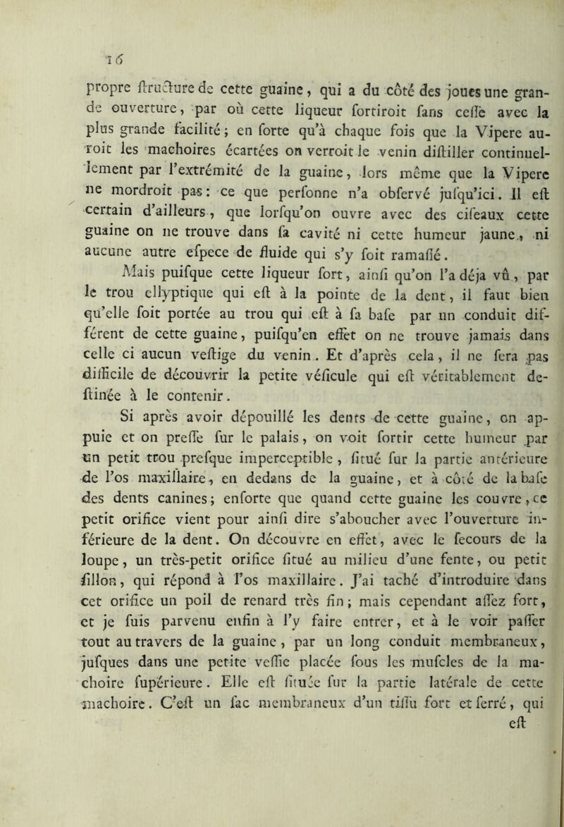 propre ftruciure de cette guaine, qui a du côté des joues une gran- de ouverture, par ou cette liqueur fortiroit fans celle avec la plus grande facilité ; en forte qu’à chaque fois que la Vipere au- roic les mâchoires écartées on verroit le venin diftiller continuel- lement par 1 extrémité de la guaine, lors même que la Vipere ne mordroit pas: ce que perfonne n’a obfervé jufqu’ici. Il eft certain d ailleurs, que lorfqu’oo ouvre avec des cifeaux cette guaine on ne trouve dans là cavité ni cette humeur jaune., ni aucune autre efpece de fluide qui s’y foit ramalîé. Mais puifque cette liqueur fort, ainlî qu’on l’a déjà vu, par le trou ellyptique qui eft à la pointe de la dent, il faut bien qu’elle foit portée au trou qui eft à fa bafe par un conduit dif- férent de cette guaine, puifqu’en effet on ne trouve jamais dans celle ci aucun veffige du venin . Et d’après cela, il ne fera ;pas difficile de découvrir la petite véffcule qui eff véritablement de- ftinée à le contenir. Si après avoir dépouillé les dents de cette guaine, on ap- puie et on prelfe fur le palais, on voit fortir cette humeur par en petit trou prefque imperceptible, litué fur la partie antérieure de l’os maxillaire, en dedans de la guaine, et à côté de la bafe des dents canines; enforte que quand cette guaine les couvre,ce petit orifice vient pour ainfi dire s’aboucher avec l’ouverture in- férieure de la dent. On découvre en effet, avec le fecours de la loupe, un très-petit orifice fitué au milieu d’une fente, ou petit fillofi, qui répond à l’os maxillaire. J’ai taché d’introduire dans cet orifice un poil de renard très fin; mais cependant aftez fort, et je fuis parvenu enfin à l’y faire entrer, et à le voir paffer tout au travers de la guaine, par un long conduit membraneux, jufques dans une petite veffie placée fous les mufcles de la mâ- choire fup'érieure. Elle eff fituée fur la partie latérale de cette mâchoire. C’eff un lac membraneux d’un tifiu fort et ferré, qui eft