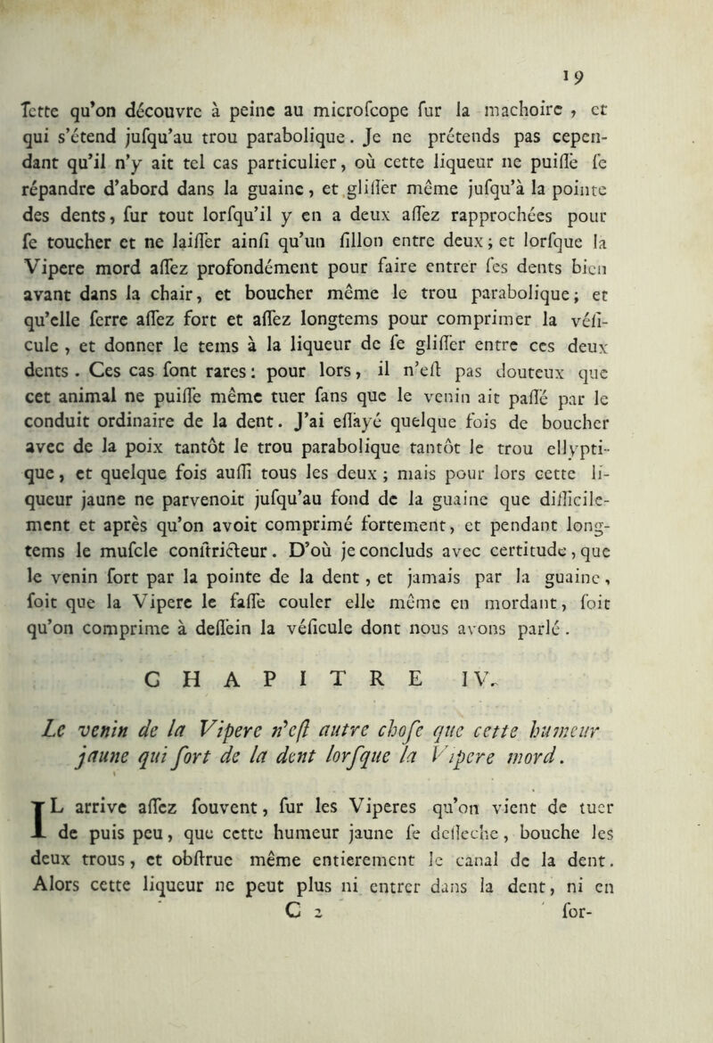 Tette qu’on découvre à peine au microfcope fur la mâchoire , et qui s’étend jufqu’au trou parabolique. Je ne prétends pas cepen- dant qu’il n’y ait tel cas particulier, où cette liqueur ne puiüè le répandre d’abord dans la guaine, et glifo même jufqu’à la pointe des dents, fur tout lorfqu’il y en a deux allez rapprochées pour fe toucher et ne lailTer ainlî qu’un lîllon entre deux; et lorfque la Vipere mord allez profondément pour faire entrer les dents bien avant dans la chair, et boucher même le trou parabolique; et qu’elle ferre allez fort et alfez longtems pour comprimer la véll- cule , et donner le teins à la liqueur de le glifo entre ces deux dents . Ces cas font rares : pour lors, il n’ed pas douteux que cet animal ne puille même tuer fans que le venin ait palle par le conduit ordinaire de la dent. J’ai elîàyc quelque fois de boucher avec de la poix tantôt le trou parabolique tantôt le trou ellypti- que, et quelque fois aulii tous les deux; mais pour lors cette li- queur jaune ne parvenoit jufqu’au fond de la guaine que difficile- ment et après qu’on avoit comprimé fortement, et pendant long- tems le mufcle conftricleur. D’où jeconcluds avec certitude, que le venin fort par la pointe de la dent, et jamais par la guaine, foit que la Vipere le falfe couler elle même en mordant, foit qu’on comprime à dellein la véhcule dont nous avons parlé. CHAPITRE IV. Le venin de la Vipere Ve fl autre chofe que cette humeur jaune qui fort de la dent lorfque la Vipere mord. » IL arrive allez fouvent, fur les Viperes qu’on vient de tuer de puis peu, que cette humeur jaune fe de lie che, bouche les deux trous, et obllrue même entièrement le canal de la dent. Alors cette liqueur ne peut plus ni entrer dans la dent, ni en C z for-