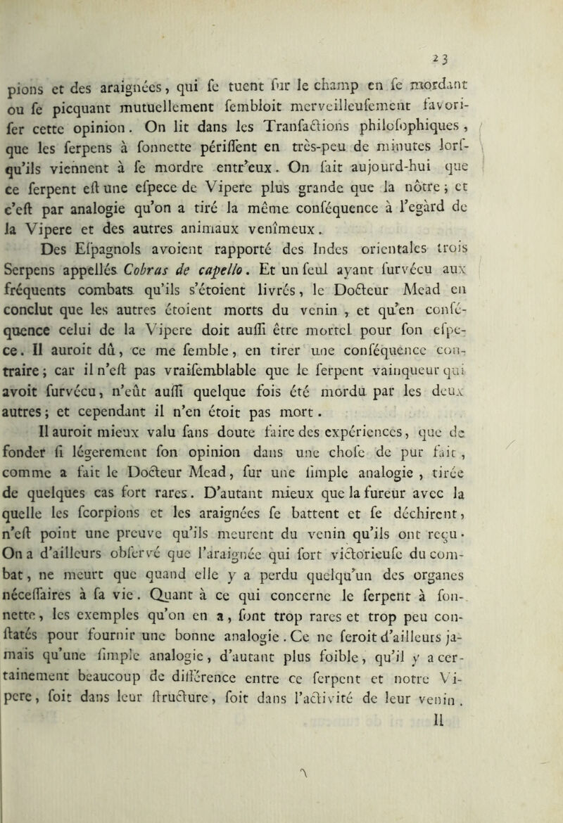 pions et des araignées, qui fe tuent fur le champ en fe mordant ou fe picquant mutuellement fembloit merveilleufemcnt favori- fer cette opinion. On lit dans les Tranfa&ions philofophiques , que les ferpens à fonnette périment en très-peu de minutes lorl- qu’ils viennent à fe mordre entr’eux. On fait aujourd-hui que ce ferpent eli une efpece de Vipere plus grande que la nôtre; et c’eft par analogie qu’on a tiré la même conféquence à l’egàrd de la Vipere et des autres animaux venimeux. Des Efpagnols avoient rapporté des Indes orientales trois Serpens appellés Cobras de capello. Et un feul ayant furvécu aux fréquents combats qu’ils s’étoient livrés, le Dofteur Mead en conclut que les autres étoient morts du venin , et quen confé- quence celui de la Vipere doit aulii être mortel pour fon efpe- ce . Il auroit du, ce me femble, en tirer une conféquence con- traire ; car il n’eft pas vraisemblable que le ferpent vainqueur qui avoit furvécu, n’eût aulii quelque fois été mordu par les deux autres ; et cependant il n’en étoit pas mort. Il auroit mieux valu fans doute faire des expériences, que de fonder fi légèrement fon opinion dans une chofe de pur fait , comme a fait le Docteur Mead, fur une limple analogie , tirée de quelques cas fort rares. D’autant mieux que la fureur avec la quelle les feorpions et les araignées fe battent et fe déchirent, n’eû point une preuve qu’ils meurent du venin qu’ils ont reçu* On a d’ailleurs oblfcrvé que l’araignée qui fort victorieufc du com- bat , ne meurt que quand elle y a perdu quelqu’un des organes nécedaires à fa vie. Quant à ce qui concerne le ferpent à fon- nette , les exemples qu’on en a, font trop rares et trop peu con- llates pour fournir une bonne analogie. Ce ne feroit d’ailleurs ja- mais qu’une limple analogie, d’autant plus foible, qu’il y a cer- tainement beaucoup de dillérence entre ce ferpent et notre Vi- pere, foit dans leur druchire, foit dans i’aciivité de leur venin. il x