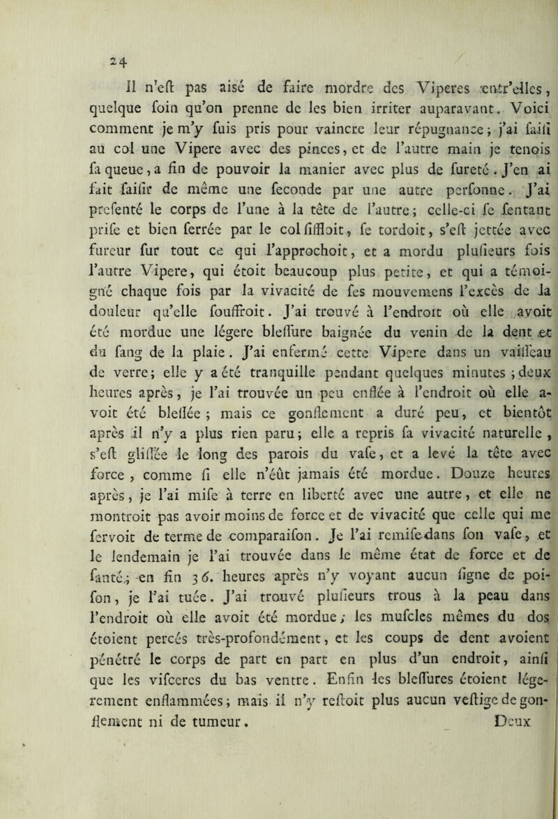 Il n’ert pas aisé de faire mordre des Viperes -entr’ellcs, quelque foia qu’on prenne de les bien irriter auparavant. Voici comment je m’y fuis pris pour vaincre leur répugnance ; j’ai filili au col une Vipere avec des pinces,et de l’autre main je tenois fa queue, a fin de pouvoir la manier avec plus de fureté . J’en ai fait faille de même une feconde par une autre perfonne. J’ai prefenté le corps de l’une à la tête de l’autre; celle-ci fe fentant prife et bien ferrée par le colfiffloit, fe tordoit, s’efi jettée avec fureur fur tout ce qui l’approchoit, et a mordu plufieurs fois l’autre Vipere, qui étoit beaucoup plus petite, et qui a témoi- gné chaque fois par la vivacité de fes mouvemens l’excès de ia douleur qu’elle fouffroit. J’ai trouvé à l’endroit où elle avait été mordue une légère bleifure baignée du venin de ia dent jet du fang de la plaie . J’ai enfermé cette Vipere dans un vailfeau de verre; elle y aéré tranquille pendant quelques minutes;deux heures après, je l’ai trouvée un peu enflée à l’endroit où elle a- voit été bieflée ; mais ce gonflement a duré peu, et bientôt après il n’y a plus rien paru; elle a repris fa vivacité naturelle , s’ert gliflée le long des parois du vafe, et a levé la tête avec force , comme fi elle n’éut jamais été mordue. Douze heures après, je l’ai mife à terre en liberté avec une autre, et elle ne montroit pas avoir moins de force et de vivacité que celle qui me fervoit de terme de comparaifon. Je l’ai rcmifedans fon vafe, et le lendemain je l’ai trouvée dans le même état de force et de fan té; en fin 3 6. heures après n’y voyant aucun ligne de poi- fon, je l’ai tuée. J’ai trouvé plufleurs trous à la peau dans l’endroit où elle avoit été mordue; les mufcles mêmes du dos étoient percés très-profondément, et les coups de dent avoient pénétré le corps de part en part en plus d’un endroit, ainfl que les vifccrcs du bas ventre. Enfin les blefliires étoient légè- rement enflammées; mais il n’y reftoit plus aucun vertige de gon- flement ni de tumeur. Deux