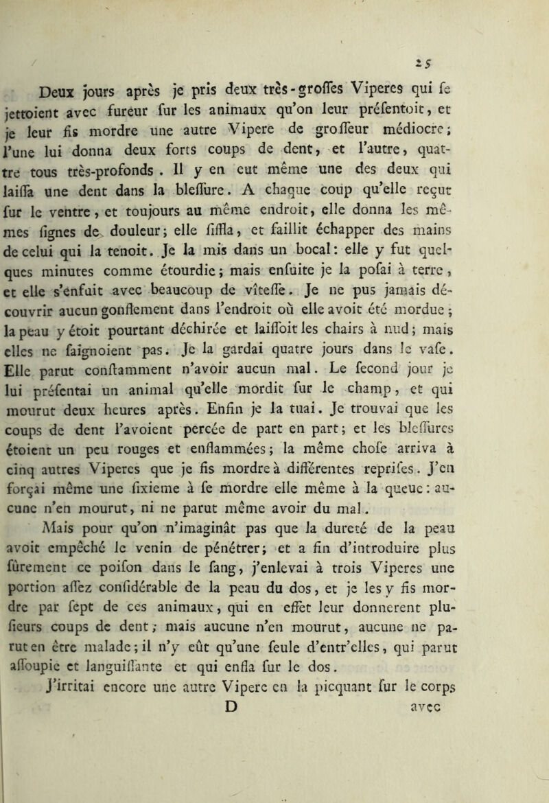 * $ Deux jours après je pris deux très-grofles Viperes qui fe jettoient avec fureur fur les animaux qu’on leur préfentoit, et je leur fis mordre une autre Vipere de groïfeur médiocre; l’une lui donna deux forts coups de dent, et l’autre, quat- tro tous très-profonds . 11 y en eut même une des deux qui laida une dent dans la bleflure. A chaque coup qu’elle reçut fur le ventre, et toujours au même endroit, elle donna les mê- mes lignes de^ douleur; elle Affla, et faillit échapper des mains de celui qui la tenoit. Je la mis dans un bocal: elle y fut quel- ques minutes comme étourdie ; mais enfuite je la pofai à terre, et elle s’enfuit avec beaucoup de vîtefie. Je ne pus jamais dé- couvrir aucun gonflement dans l’endroit où elle avoit été mordue ; la peau y étoit pourtant déchirée et laiffoit les chairs à nud ; mais elles ne faignoient pas. Je la gardai quatre jours dans le vafe. Elle parut conftamment n’avoir aucun mal. Le fécond jour je lui préfentai un animal qu’elle mordit fur le champ, et qui mourut deux heures après. Enfin je la tuai. Je trouvai que les coups de dent l’avoient percée de part en part; et les blefiùrcs étoient un peu rouges et enflammées ; la même chofe arriva à cinq autres Vipères que je fis mordre à différentes reprifes. j’en forçai même une fixieme à fe mordre elle même à la queue: au- cune n’en mourut, ni ne parut même avoir du mal. Mais pour qu’on n’imaginât pas que la dureté de la peau avoit empêché le venin de pénétrer; et a fin d’introduire plus fùrement ce poifon dans le fang, j’enlevai à trois Viperes une portion afl'ez confldérable de la peau du dos, et je les y fis mor- dre par fept de ces animaux, qui en effet leur donnèrent plu- fieurs coups de dent ; mais aucune n’en mourut, aucune ne pa- rut en être malade; il n’y eût qu’une feule d’entr’elles, qui parut afloupie et languiflante et qui enfla fur le dos. j’irritai encore une autre Vipere en la picquant fur le corps D avec