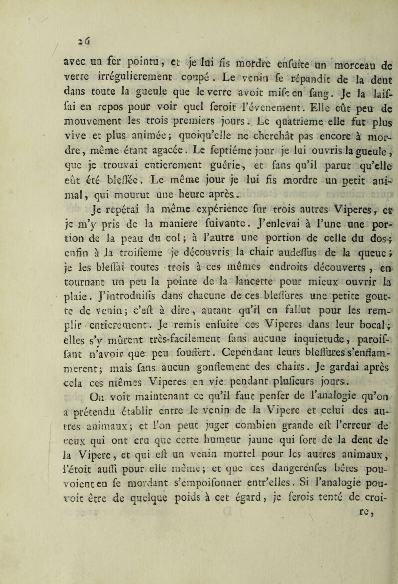 avec un fer pointu , et je lui fis mordre enfuite un morceau de verre irrégulièrement coupé . Le venin fe répandit de la dent dans toute la gueule que le verre avoir mile en fang. Je la bif- fai en repos pour voir quel feroit l’évcnement. Elle eût peu de mouvement les trois premiers jours . Le quatrième elle fut plus vive et plus animée; quoiqu’elle ne cherchât pas encore à mor- dre, même étant agacée. Le feptiéme jour je lui ouvris la gueule, que je trouvai entièrement guérie, et fans qu’il parut qu’elle eût été bleflêe. Le même jour je lui fis mordre un petit ani- mal, qui mourut une heure après.. Je répétai la même expérience fur trois autres Viperes, et je m’y pris de la maniere fuivantc. J’enlevai à l’une une por- tion de la peau du col ; à l’autre une portion de celle du dos-; enfin à la troifleme je découvris la chair audeflus de la queue ; je les blefiâi toutes trois à ces mêmes endroits découverts , en tournant un peu la pointe de la lancette pour mieux ouvrir la plaie. J’introduifls dans chacune de ces bleflurcs une petite gout- te de venin; c’eft à dire, autant qu’il en fallut pour les rem- plir entièrement. Je remis enfuite ces Viperes dans leur bocal; elles s’y murent très-facile ment fuis aucune inquiétude, paroif- fant n’avoir que peu fouflèrt. Cependant leurs bleflures s’enflam- mèrent; mais fans aucun gonflement des chairs. Je gardai après cela ces mêmes Viperes en vie pendant plufleurs jours. On voit maintenant ce qu’il faut penfer de l’analogie qu’on a prétendu établir entre le venin de la Vipere et celui des au- tres animaux; et l’on peut juger combien grande eft l’erreur de ceux qui ont cru que cette humeur jaune qui fort de la dent de la Vipere, et qui eft un venin mortel pour les autres animaux, ictoit aufli pour elle même ; et que ces dangereufes bêtes pou» voient en fe mordant s’empoifonner entr’elles. Si l’analogie pou- voit être de quelque poids à cet égard, je ferois tenté de croi- re,