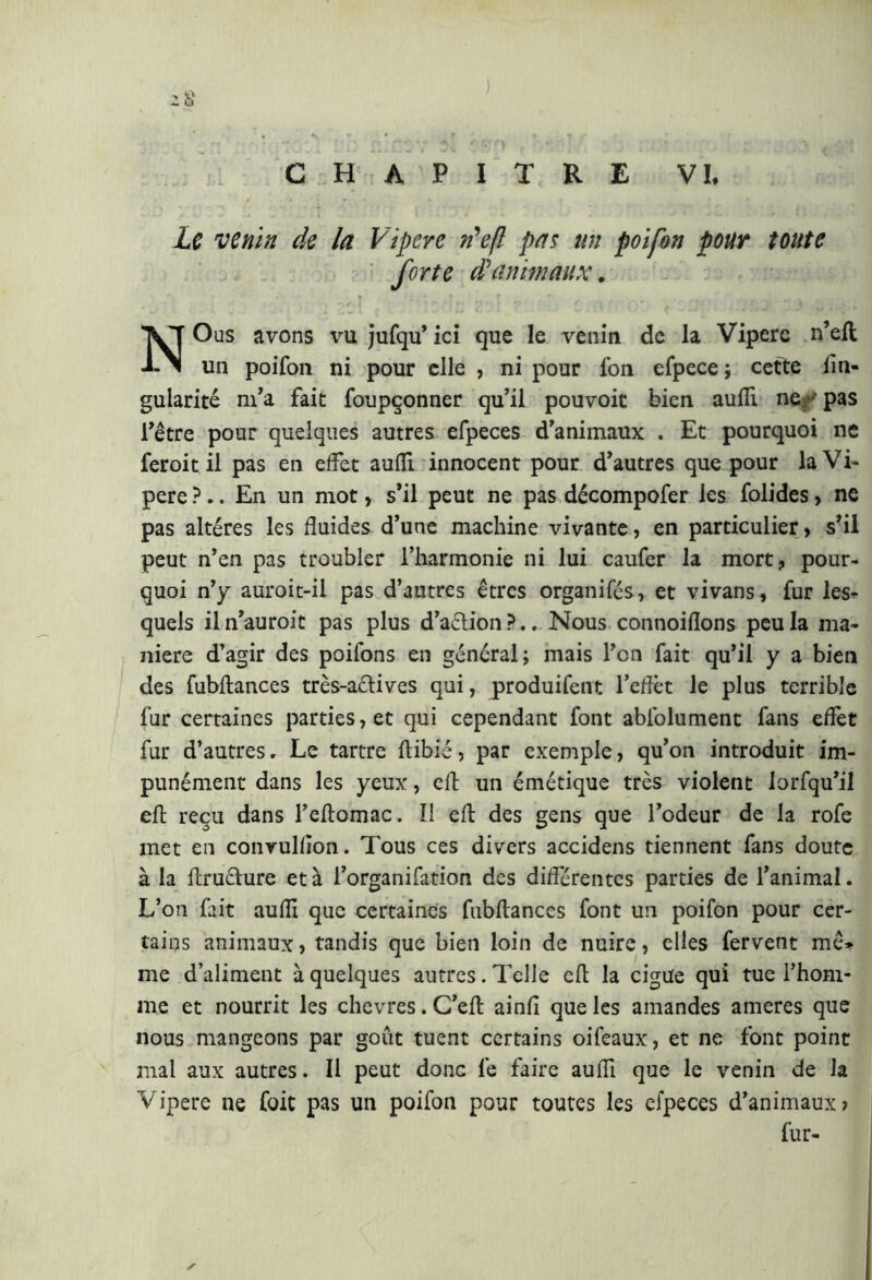 Le venin de la Vipere n’efl pas un poifon pour toute forte d'animaux. NOus avons vu jufqu’ ici que le venin de la Vipere n’eft un poifon ni pour elle , ni pour fon efpece ; cette fin- gularité m’a fait foupçonner qu’il pouvoir bien aulii ner pas l’être pour quelques autres efpeces d’animaux . Et pourquoi ne feroit il pas en effet auffi innocent pour d’autres que pour la Vi- pere?.. En un mot, s’il peut ne pas décompofer les folides, ne pas altères les fluides d’une machine vivante, en particulier, s’il peut n’en pas troubler l’harmonie ni lui caufer la mort, pour- quoi n’y auroit-il pas d’autres êtres organifés, et vivans, fur les- quels iln’auroit pas plus d’aélion ?.. Nous connoiftons peu la ma- niere d’agir des poifons en gênerai; mais l’on fait qu’il y a bien des fubftances très-actives qui, produifent l’effet le plus terrible fur certaines parties, et qui cependant font abfolument fans effet fur d’autres. Le tartre ftibié, par exemple, qu’on introduit im- punément dans les yeux, eft un émétique très violent lorfqu’il eft reçu dans l’eftomac. I! eft des gens que l’odeur de la rofe met en convulfion. Tous ces divers accidens tiennent fans doute à la ftruchire età l’organifation des différentes parties de l’animal. L’on fait aulii que certaines fubftances font un poifon pour cer- tains animaux, tandis que bien loin de nuire, elles fervent mê* me d’aliment à quelques autres. Telle eft la cigüe qui tue l’hom- me et nourrit les chevres.C’eft ainfi que les amandes ameres que nous mangeons par goût tuent certains oifeaux, et ne font point mal aux autres. Il peut donc lé faire aufti que le venin de la Vipere ne foit pas un poifon pour toutes les efpeces d’animaux? fur- ✓