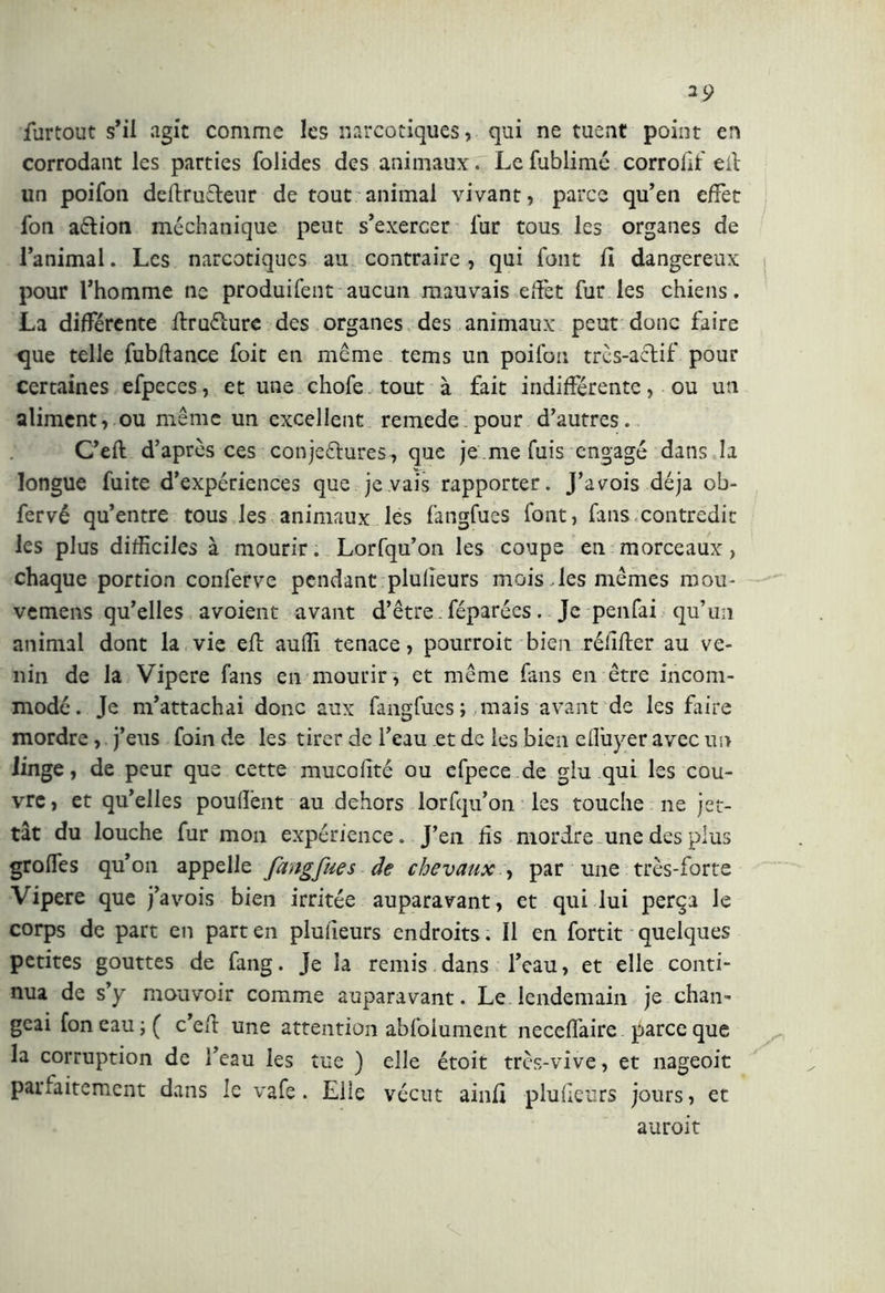 furtout s’il agit comme les narcotiques, qui ne tuent point en corrodant les parties folides des animaux. Le fublimé corrolìt eli: un poifon deftruCteur de tout animal vivant, parce qu’en effet fon a&ion méchanique peut s’exercer lur tous les organes de l’animal. Les narcotiques au contraire , qui font fl dangereux pour l’homme ne produifent aucun mauvais effet fur les chiens. La différente ftruéïure des organes des animaux peut donc faire que telle fubftance foit en meme tems un poifon très-actif pour certaines efpeccs, et une chofe tout à fait indifférente, ou un aliment, ou même un excellent remede pour d’autres. C’efl d’après ces conjectures , que je me fuis engagé dans la longue fuite d’expériences que je vais rapporter. J’avois déjà ob- fervé qu’entre tous les animaux les fangfues font, fans contredit les plus difficiles à mourir. Lorfqu’on les coupe en morceaux, chaque portion conferve pendant plulîeurs mois des mêmes mou- vemens qu’elles avoient avant d’être - féparées. Je penfai qu’un animal dont la vie eft auffi tenace, pourroit bien rélifter au ve- nin de la Vipere fans en mourir, et même fans en être incom- modé. Je m’attachai donc aux fangfues; mais avant de les faire mordre, j’eus foin de les tirer de l’eau et de les bien elluyer avec un linge, de peur que cette mucofité ou efpece.de glu qui les cou- vre, et qu’elles pouffent au dehors lorfqu’on les touche ne jet- tât du louche fur mon expérience. J’en fis mordre une des plus groffes qu’on appelle fangfues de chevaux > par une très-forte Vipere que j’avois bien irritée auparavant, et qui lui perça le corps de part en part en plulîeurs endroits. Il en fortit quelques petites gouttes de fang. Je la remis dans l’eau, et elle conti- nua de s’y mouvoir comme auparavant. Le lendemain je chan- geai fon eau ;( c’eft une attention abfolument neceffaire parce que la corruption de l’eau les tue ) elle étoit très-vive, et nageoit parfaitement dans le vafe. Elle vécut ainfî plufieurs jours, et auroit