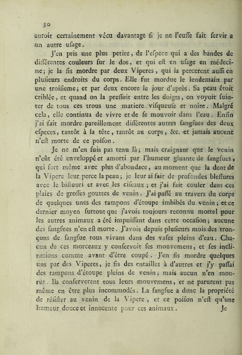 auroit certainement vécu davantage fi je ne l’cuffe fait fervir a tin autre ufage. J’en pris une plus petite, de l’efpece qui a des bandes de différentes couleurs fur le dos, et qui eft en ufage en médeci- ne; je la fis mordre par deux Viperes, qui la percerent aulfien pluiieurs endroits du corps. Elle fut mordue le lendemain par une troifieme; et par deux encore le jour d’après. Sa peau étoit criblée, et quand on la prelfoit entre les doigts, on voyoit fuin- ter de tous ces trous une matière^ vifqueufe et noire. Malgré cela, elle continua de vivre et de fe mouvoir dans l’eau. Enfin j’ai fait mordre pareillement différentes autres fangfues des deux, efpeces, tantôt à la tête, tantôt au corps, &c. et jamais aucune n’eit morte de ce poifon. Je ne m’en fuis pas tenu là; mais craignant que le venin n’eût été enveloppé et amorti par l’humeur gluante de fangfues , qui fort même avec plus d’abondace, au moment que la dent de la Vipere leur perce la peau ; je leur ai fait de profondes bleflures avec le biitouri et avec les ciieaux ; et j’ai fait couler dans ces plaies de grofles gouttes de venin. J’ai paffé au travers du corps de quelques unes des tampons d’étoupe imbibés du venin ; et ce dernier moyen furtout que j’avois toujours reconnu mortel pour les autres animaux a été impuiffant dans cette occafion ; aucune des fangfues n’en eft morte . J’avois depuis pluiieurs mois des tron- çons de fangfue tous vivans dans des vafes pleins d’eau. Cha- cun de ccs morceaux y confervoit fes mouvemens, et fes inoli- * nations comme avant d’être coupé . J’en fis mordre quelques uns par des Viperes, je fis des entailles à d’autres et j’y paffai des tampons d’étoupe pleins de venin ; mais aucun n’en mou- rut . lis conferverent tous leurs mouvemens, et ne parurent pas même en être plus incommodés. La fangfue a donc la propriété de réfifter au venin de la V ipere , et ce poifon n’eft qu’une humeur douce et innocente pour ccs animaux . Je