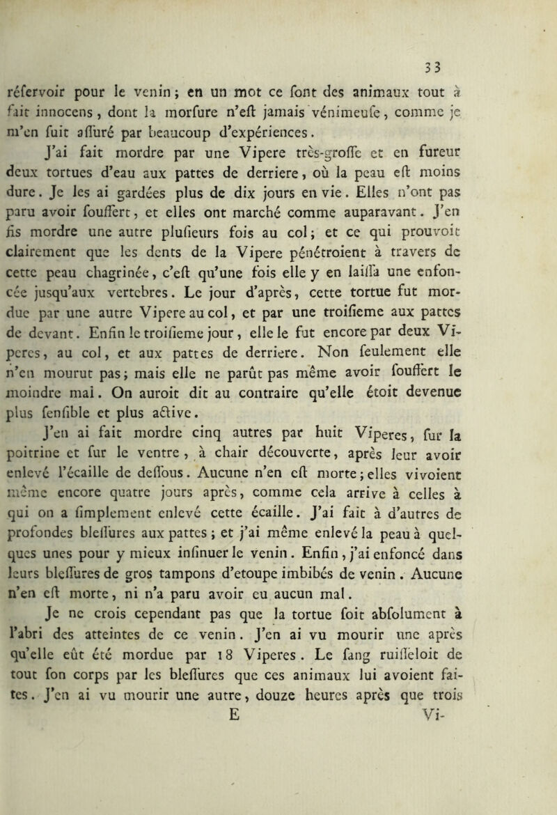 réfervoir pour le venin ; en un mot ce font des animaux tout à fait innocens , dont la morfure n’eft jamais vénimeufe, comme je m’en fuit a duré par beaucoup d’expériences. J’ai fait mordre par une Vipere très-grofie et en fureur deux tortues d’eau aux pattes de derrière, où la peau eft moins dure. Je les ai gardées plus de dix jours en vie. Elles n’ont pas paru avoir fouffert, et elles ont marché comme auparavant. J'en Es mordre une autre pludeurs fois au col; et ce qui prouvoit clairement que les dents de la Vipere pénétroient à travers de cette peau chagrinée, c’eft qu’une fois elle y en lailfa une enfon- cée jusqu’aux vertcbres. Le jour d’après, cette tortue fut mor- due par une autre Vipere au col, et par une troifieme aux pattes de devant. Enfin le troifieme jour, elle le fut encore par deux Vi- pères, au col, et aux pattes de deridere. Non feulement elle n’en mourut pas; mais elle ne parût pas même avoir louftèrt le moindre mai. On auroit dit au contraire qu’elle étoit devenue plus fenfible et plus a&ive. J’en ai fait mordre cinq autres par huit Vipères, fur la poitrine et fur le ventre , à chair découverte, après leur avoir enlevé l’écaille de defious. Aucune n’en eft morte ; elles vivoient même encore quatre jours après, comme cela arrive à celles à qui on a fimplement enlevé cette écaille. J’ai fait à d’autres de profondes bleifures aux pattes ; et j’ai même enlevé la peau à quel- ques unes pour y mieux infinuer le venin . Enfin , j’ai enfoncé dans leurs blefiùres de gros tampons d’etoupe imbibés de venin . Aucune n’en eft morte, ni n’a paru avoir eu aucun mal. Je ne crois cependant pas que la tortue foit abfolument à l’abri des atteintes de ce venin. J’en ai vu mourir une après quelle eût été mordue par 18 Viperes . Le fang ruifieloit de tout fon corps par les blefiùres que ces animaux lui avoient fai- tes . J’en ai vu mourir une autre, douze heures après que trois E Vi-