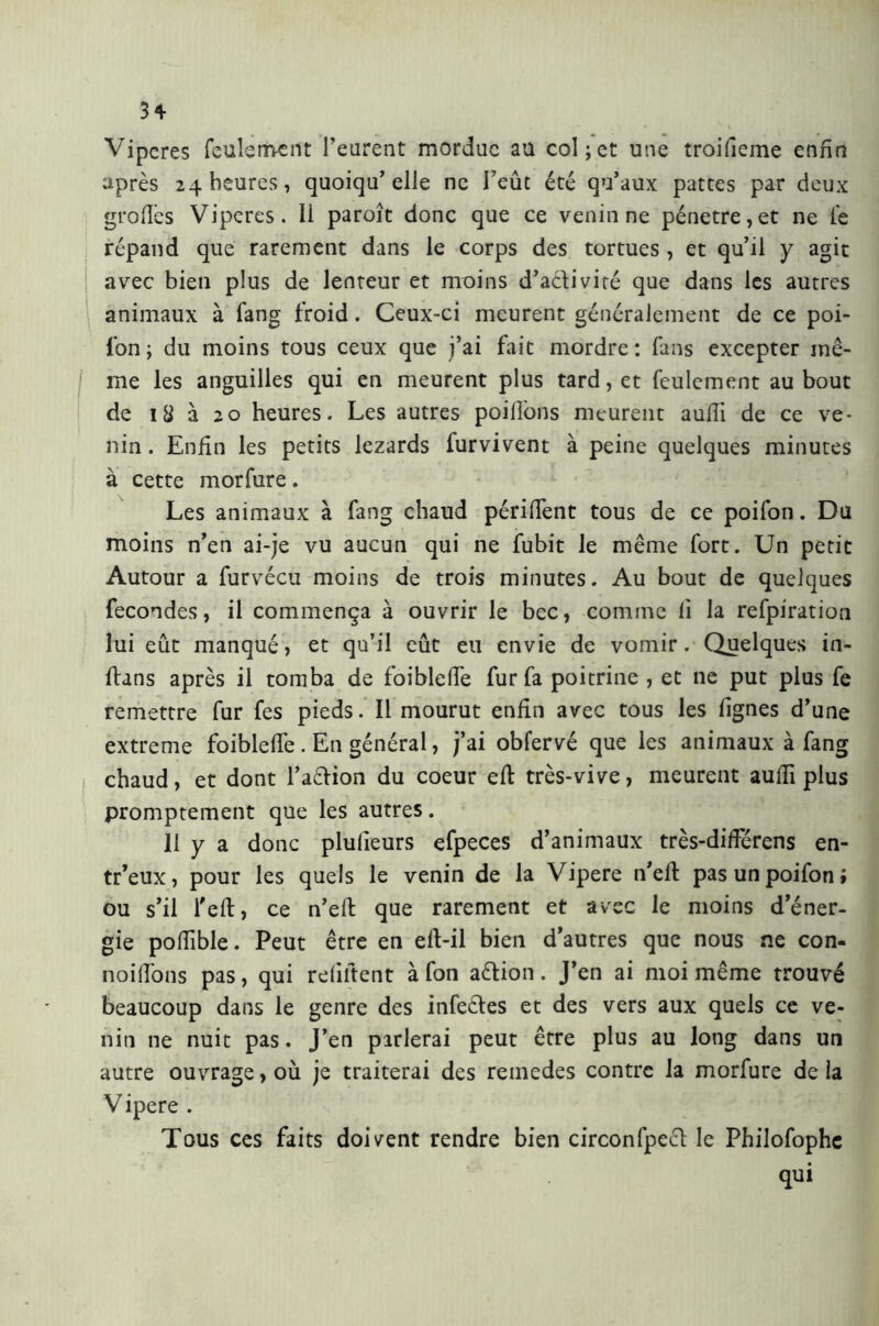 3* Viperes feulement l’eurent mordue au col;et une troifieme enfin après 24 heures, quoiqu’elle ne l’eût été qu’aux pattes par deux grofiès Viperes. Il paroît donc que ce venin ne pénétré, et ne le répand que rarement dans le corps des tortues , et qu’il y agit avec bien plus de lenteur et moins d’a&ivité que dans les autres animaux à fang froid. Ceux-ci meurent généralement de ce poi- fon ; du moins tous ceux que j’ai fait mordre : fans excepter mê- me les anguilles qui en meurent plus tard, et feulement au bout de 18 à 20 heures. Les autres poilîons meurent aulii de ce ve- nin . Enfin les petits lézards furvivent à peine quelques minutes à cette morfure. Les animaux à fang chaud périment tous de ce poifon. Du moins n’en ai-je vu aucun qui ne fubit le même fort. Un petit Autour a furvécu moins de trois minutes. Au bout de quelques fécondés, il commença à ouvrir le bec, comme lì la refpiration lui eût manqué, et qu’il eût eu envie de vomir. Quelques in- fiuns après il tomba de foiblefie fur fa poitrine , et ne put plus fe remettre fur fes pieds. Il mourut enfin avec tous les lignes d’une extreme foiblefie . En général, j’ai obfervé que les animaux à fang chaud, et dont l’a&ion du coeur efb très-vive, meurent aulii plus promptement que les autres. II y a donc plulieurs efpeces d’animaux très-diflerens en- tr’eux, pour les quels le venin de la Vipere n’efi: pas un poifon; ou s’il l'eft, ce n’efi; que rarement et avec le moins d’éner- gie pofiible. Peut être en efi-il bien d’autres que nous ne con- noifions pas, qui réfutent à fon a&ion. J’en ai moi même trouvé beaucoup dans le genre des infectes et des vers aux quels ce ve- nin ne nuit pas. J’en pirlerai peut être plus au long dans un autre ouvrage, où je traiterai des reinedes contre la morfure de la Vipere . Tous ces faits doivent rendre bien circonfpect le Philofophe qui