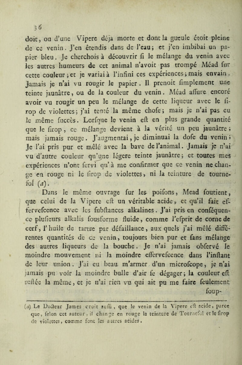 doit, ou d’une Vipere déjà morte et dont la gueule ctoit pleine de ce venin. J’en étendis dans de l’eau; et j’en imbibai un pa- pier bleu. Je cherchois à découvrir fi le mélange du venin avec les autres humeurs de cet animal n’avoit pas trompé Méad fur cette couleur; et je variai à l’infini ces expériences ; mais envain . jamais je n’ai vu rougir le papier . Il prenoit Amplement une teinte jaunâtre, ou de la couleur du venin. Méad allure encore avoir vu rougir un peu le mélange de cette liqueur avec le fi- rop de violettes; j’ai tenté la même chofe; mais je n’ai pas eu le même fuccès. Lorfque le venin eft en plus grande quantité que le firop , ce mélange devient à la vérité un peu jaunâtre ; mais jamais rouge. J’augmentai, je diminuai la dofe du venin ; Je l’ai pris pur et mêlé avec la bave de l’animal. Jamais je n’ai vu d'autre couleur qu’une légère teinte jaunâtre ; et toutes mes expériences n’ont fervi qu* à me confirmer que ce venin ne chan- ge en rouge ni le firop de violettes, ni la teinture de tourne- sol (à). Dans le même ouvrage fur les- poifons, Mead foutient, que celui de la Vipere eli un véritable acide, et qu’il fait ef- fervefcence avec les fubftances alkalines . J’ai pris en conféquen- ce plufisurs alkaiis fousforme fluide, comme l’cfprit de corne de cerf, l’huile de tartre par défaillance, auxquels j’ai mêlé diffé- rentes quantités de ce venin, toujours bien pur et fans mélange des autres liqueurs de la bouche. Je n’ai jamais obfervé le moindre mouvement ni la moindre efl'ervefcence dans l’inftant de leur union. J’ai eu beau m'armer d’un microfcope, je n’ai jamais pu voir la moindre bulle d’air fe dégager ; la couleur efl: veflée la même, et je n’ai rien vu qui ait pu me faire feulement foup- (.1) Le Docteur James craie aufù , que le -venin de la Vipere eft acide, parce que, félon cet auteur, il change en rouge la teinture de Tourncfol et le firop de violettes, comme font les «autres 3cides.