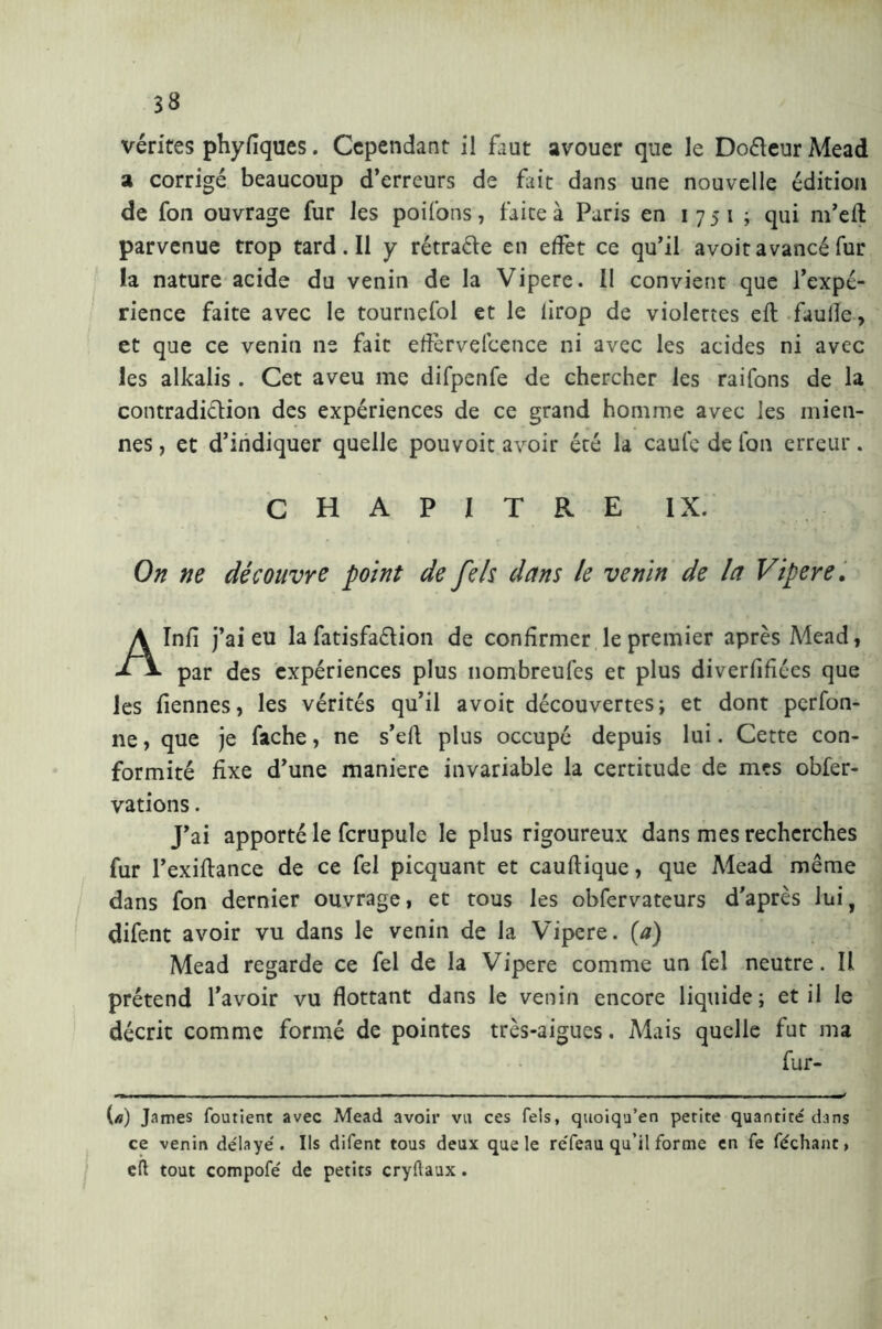 vérités phyfiques. Cependant il faut avouer que le Do&eur Mead a corrigé beaucoup d’erreurs de fait dans une nouvelle édition de fon ouvrage fur les poifons, faite à Paris en 1751; qui m’eft parvenue trop tard. Il y rétraéle en effet ce qu’il avoit avancé fur la nature acide du venin de la Vipere. II convient que l’expé- rience faite avec le tournefol et le lirop de violettes eft faulîe, et que ce venin ne fait effèrvefcence ni avec les acides ni avec les alkalis . Cet aveu me difpenfe de chercher les raifons de la contradiction des expériences de ce grand homme avec les mien- nes , et d’indiquer quelle pouvoit avoir été la caule de fon erreur. CHAPITRE IX. On ne découvre point de feh dans le venin de la Vipere. Infî j’ai eu la Satisfaction de confirmer le premier après Mead, par des expériences plus nombreufes et plus diverfifiées que les Tiennes, les vérités qu’il avoit découvertes; et dont perfon- ne , que je fâche, ne s’eft plus occupé depuis lui. Cette con- formité fixe d’une maniere invariable la certitude de mes obser- vations . J’ai apporté le Scrupule le plus rigoureux dans mes recherches fur l’exiftance de ce fel picquant et cauftique, que Mead même dans fon dernier ouvrage, et tous les observateurs d'après lui, difent avoir vu dans le venin de la Vipere, {a) Mead regarde ce fel de la Vipere comme un fel neutre. Il prétend l’avoir vu flottant dans le venin encore liquide; et il le décrit comme formé de pointes très-aigues. Mais quelle fut ma fur- («) James foutient avec Mead avoir va ces Tels, quoiqu’en petite quantité' dans ce venin de'laye'. Ils difent tous deux que le re'feau qu’il forme en fe féchant, eft tout compofe' de petits cryftaux.