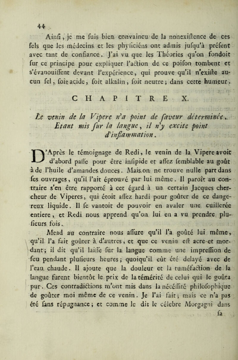 Ainfi, je me fuis bien, convaincu de la nonexiftence de ces fels que les médecins et les phyficiéns ont admis jufqu’à préfent avec tant de confiance . J’ai vu que les Théories qu’on fondoit fur ce principe pour expliquer l’action de ce poifon tombent et s’évanouilTent devant l’expérience, qui prouve qu’il n’exilte au- cun fel, foie.acide, foit alkalin , foit neutre; dans cette humeur. . . . , * , ; M': /Ì; CHAPITRE X. Le venin de la Vipere Va point de faveur déterminée Etant mis fur la langue, il Vy excite point dé inflammation. D’Après le témoignage de Redi, le venin de la Vipere avoic d’abord palle pour être infipide et allez l’emblable au goût à de l’huile d’amandes douces. Mais on ne trouve nulle part dans Tes ouvrages, qu’il l’ait éprouvé parlui même. Il paraît au con- traire s’en être rapporté à cet égard à un certain Jacques cher- cheur de Viperes, qui étoit allez hardi pour goûter de ce dange- reux liquide. Il fe vantoit de pouvoir en avaler une cuillerée entière , et Redi nous apprend qu’on lui en a vu prendre plu- fieurs fois. Mead au contraire nous allure qu’il l’a goûté lui même, qu’il l’a fait goûter à. d’autres, et que ce venin eli acre-et mor- dant; il dit qu’il laille fur la langue comme une imprefiion de feu pendant plulieurs heures ; quoiqu’il eût été délayé avec de l’eau, chaude. Il ajoute que la douleur et la tuméfaction de la langue furent bientôt le prix de la.témérité de celui qui le goûta pur. Ces contradictions m’ont mis dans la nécélTité philofbpbique de goûter moi même de ce venin. Je l’ai fait ; mais ce n’a pas été fans répugnance ; et comme le die le cèlebre Morgagni dans fa