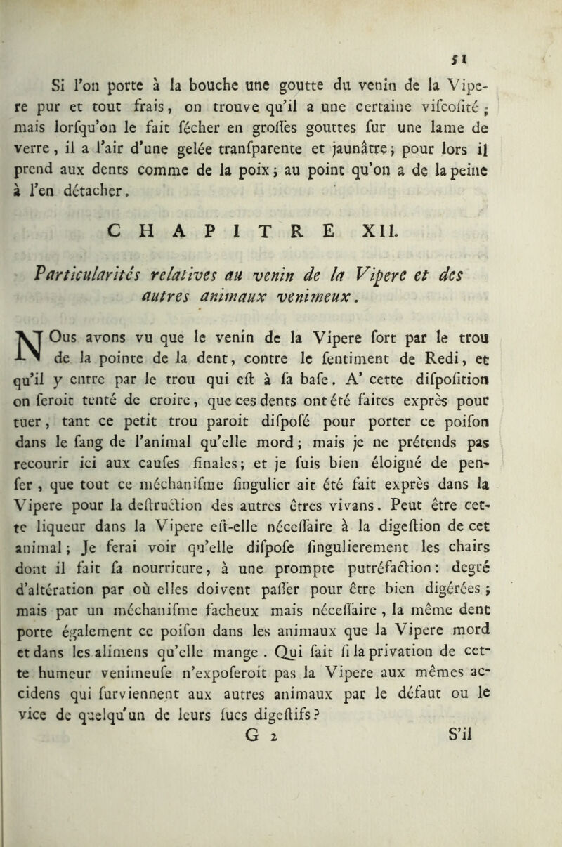 Si l’on porte a la bouche une goutte du venin de la Vipe- re pur et tout frais, on trouve qu’il a une certaine vifcofité ; mais lorfqu’on le fait fécher en grolïês gouttes fur une lame de verre, il a l’air d’une gelée tranfparente et jaunâtre ; pour lors il prend aux dents comme de la poix ; au point qu’on a de la peine à l’en détacher, CHAPITRE XII. Particularités relatives au venin de la Vipere et des autres animaux venimeux. NOus avons vu que le venin de la Vipere fort par le trou de la pointe de la dent, contre le fentiment de Redi, et qu’il y entre par le trou qui eli: à fa bafe. A’ cette difpolitioti on fcroit tenté de croire, que ces dents ont été faites exprès pour tuer, tant ce petit trou paroit difpofé pour porter ce poifon dans le fang de l’animal qu’elle mord ; mais je ne prétends pas recourir ici aux caufes finales; et je fuis bien éloigné de pen- fer , que tout ce méchanifme lingulier ait été fait exprès dans la Vipere pour la deftruclion des autres êtres vivans. Peut être cet- te liqueur dans la Vipere eft-elle nécefi’aire à la digeftion de cet animal ; Je ferai voir qu’elle difpofe fingulierement les chairs dont il fait fa nourriture, à une prompte putréfaction : degré d’altération par où elles doivent palier pour être bien digérées ; mais par un méchanifme fâcheux mais nécelfaire , la même dent porte également ce poifon dans les animaux que la Vipere mord et dans les alimens qu’elle mange. Qui fait fi la privation de cet- te humeur venimeufe n’expoferoit pas la Vipere aux mêmes ac- cidens qui fur viennent aux autres animaux par le défaut ou le vice de quelqu’un de leurs lues digeftifs? G 2 S’il