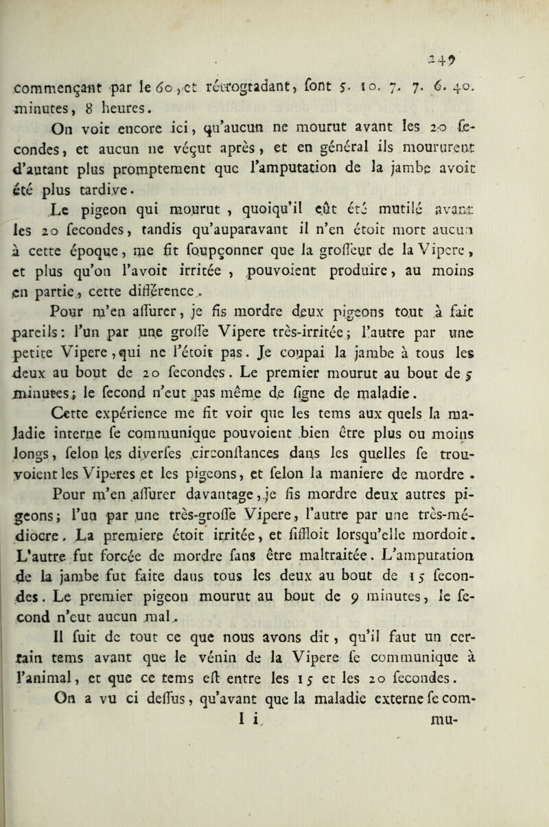 *4? commençant par le 60 ,<et rétrogradant, font s- 10. 7, 7. 6. 40. minutes, 8 heures. On voit encore ici, qu’aucun ne mourut avant les 20 fé- condés , et aucun 11e véçut après, et en général ils moururent d’autant plus promptement que l’amputation de la jambe avoit été plus tardive. Le pigeon qui mo.urut , quoiqu’il eût été mutilé avant les 20 fécondés, tandis qu’auparavant il n’en étoit mort aucun à cette époque, me fit foupçonner que la groffeur de la Vipere, et plus qu’on l’avoit irritée , pouvoient produire, au moins en partie , cette différence,. Pour m’en affurer, je fis mordre deux pigeons tout à fait pareils: l’un par une grotte Vipere très-irritée; l’autre par une petite Vipere,qui ne l’étoit pas. Je coupai la jambe à tous les deux au bout de 20 fécondés. Le premier mourut au bout de £ minutes; le fécond n’eut pas même d,e ligne de maladie. Cette expérience me fit voir que les tems aux quels la ma- ladie interne fe communique pouvoient bien être plus ou moins longs, félon les diverfes circonfiances dans les quelles fe trou- voientles Viperes et les pigeons, et félon la maniere de mordre . Pour m’en affurer davantage,,je fis mordre deux autres pi- geons; l’un par ,une très-groffe Vipere, l’autre par une très-mé- diocre. La premiere étoit irritée, et fiffloit lorsqu’elle mordoit. L’autre fut forcée de mordre fans être maltraitée. L’amputation de la jambe fut faite dans tous les deux au bout de i 5 fécon- dés . Le premier pigeon mourut au bout de 9 minutes, le fé- cond n’eut aucun mal. 11 fuit de tout ce que nous avons dit, qu’il faut un cer- tain tems avant que le vénin de la Vipere fe communique à l’animal, et que ce tems efl: entre les 15 et les 20 fécondés. On a vu ci defius, qu’avant que la maladie externe fe com- 1 i mu-