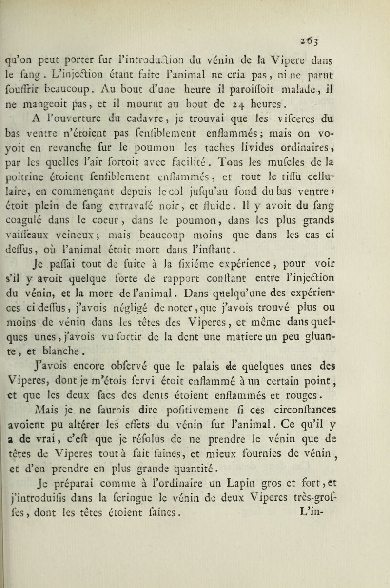 2f)3 qu’on peut porter fur l’introduction du vénin de la Vipere dans le fang . L’injeétion étant faite l’animal ne cria pas, ni ne parut fouffrir beaucoup. Au bout d’une heure i! paroilloit malade, il ne mangeoit pas, et il mourut au bout de 24 heures. A l’ouverture du cadavre, je trouvai que les vifeeres du bas ventre n’étoient pas lenliblement enflammés; mais on vo- yoit en revanche fur le poumon les taches livides ordinaires, par les quelles l’air fortoit avec facilité. Tous les mufcles delà poitrine étoient fenliblcment enflammés, et tout le tilTu cellu- laire, en commençant depuis le col jufqu’au fond du bas ventre’ étoit plein de fang ex tra va fé noir, et fluide. Il y avoit du fang coagulé dans le coeur, dans le poumon, dans les plus grands vaifleaux veineux ; mais beaucoup moins que dans les cas ci defîus, où l’animal étoit mort dans l’inftant. Je pallai tout de fuite à la fixiéme expérience , pour voir s’il y avoit quelque forte de rapport confiant entre l’injeélion du vénin, et la mort de l’animal. Dans quelqu’une des expérien- ces ci deflus, j’avois négligé de noter, que j’avois trouvé plus ou moins de vénin dans les têtes des Vipères, et même dans quel- ques unes, j’avois vu foctir de la dent une matière un peu gluan- te , et blanche . J’avois encore obfervé que le palais de quelques unes des Viperes, dont je m’étois fervi étoit enflammé à un certain point, et que les deux facs des dents étoient enflammés et rouges. Mais je ne faurois dire pofitivement fl ces circonflances avoient pu altérer les effets du vénin fur l’animal. Ce qu’il y a de vrai, c’cfl que je réfolus de ne prendre le vénin que de têtes de Viperes tout à fait faines, et mieux fournies de vénin, et d’en prendre en plus grande quantité. Je préparai comme à l’ordinaire un Lapin gros et fort, et j’introduifs dans la feringue le vénin de deux Viperes très-grol- fes, dont les têtes étoient faines. L’in-