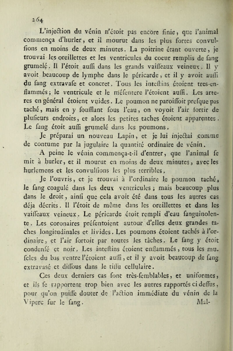 L’injeélion du vènia rfétoit pas encore finie, que l’animal commença d’hurlcr, et il mourut dans les plus fortes convul- fions en moins de deux minutes. La poitrine étant ouverte, je trouvai les oreillettes et les ventricules du coeur remplis de fang grumelé. Il l’ctoit aulfi dans les grands vaiflêaux veineux, Il y avoic beaucoup de lymphe dans le péricarde, et il y avoit aulii du fang extravafe et concret. Tous les inteftins étoient tres*en- flammés; le ventricule et le méfentere l’étoient aulii. Les artè- res en général étoient vyides. Le poumon ne paroilfoit prefque pas taché, mais en y fouillant fous l’eau, on voyoit l’air (ortie de plulieurs endroits, et alors les petites taches étoient apparentes. Le fang étoit aulii gruinelé dans les poumons. Je préparai un nouveau Lapin, et je lui injeclai .comme de contume par la jugulaire la quantité ordinaire de vénin. A peine le vénin commença-t-il d’entrer, que l’animal fe mit a hurler, et il mourut en moins de deux minutes , avec les hurlemens et les convulllons les plus terribles. Je l’ouvris, et je trouvai à l’ordinaire le poumon taché* le fang coagulé dans les deux ventricules i mais beaucoup plus dans le droit, ainfi que cela avoit été dans tous les autres cas déjà décrits. Il l’étoit de même dans les oreillettes et dans les vailîeaux veineux. Le péricarde étoit rempli d’eau fanguinolen- te. Les coronaires préfentoient autour d’elles deux grandes ta- ches longitudinales et livides. Les poumons étoient tachés à l’or- dinaire , et l’air fortoit par toutes les tâches. Le fang y étoit condenfé et noir, Les inteftins étoient enflammés, tous les mu. fcles du bas ventre l’étoient aulii, et il y avoit beaucoup de fang extravasé et dilfous dans le tillù cellulaire. Ces deux derniers cas font très-femblables, et uniformes, et ils fe rapportent trop bien avec les autres rapportés ci deffus, pour qu’on puilîe douter de Faélion immédiate du vénin de la Vipere fur le fang. Mai-