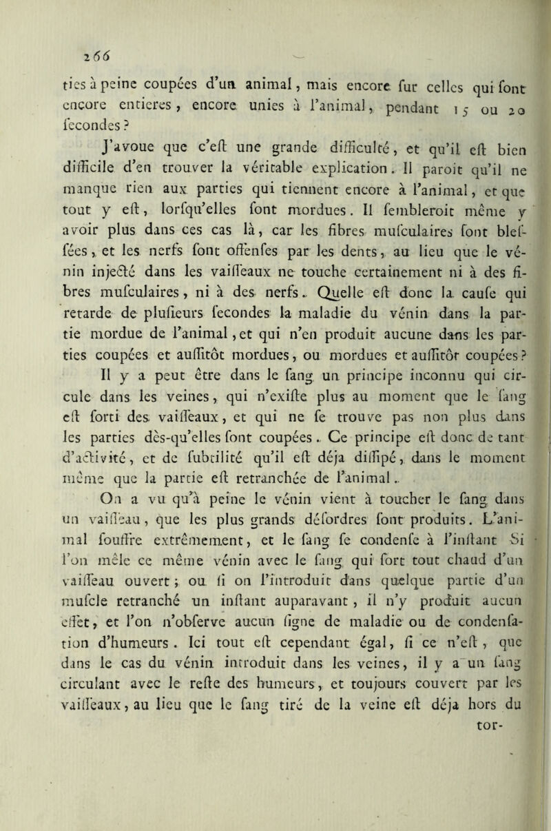 ties à peine coupées d’un animal, mais encore fur celles qui font encore entières, encore unies à l’animal, pendant 15 ou 20 fécondes ? J’avoue que c’efi une grande difficulté, et qu’il eft bien difficile d’en trouver la véritable explication. 11 paroit qu’il ne manque rien aux parties qui tiennent encore à l’animal, et que tout y eft, lorfqu’elles font mordues. Il fembleroit même y avoir plus dans ces cas là, car les fibres mufculaires font bief- fées et les nerfs font ofiènfes par les dents, au lieu que le vé- nin injeéfé dans les vailîêaux ne touche certainement ni à des fi- bres mufculaires, ni à des nerfs » Quelle efi donc la caufe qui retarde de plufieurs fécondés la maladie du vénin dans la par- tie mordue de l’animal ,et qui n’en produit aucune dans les par- ties coupées et auffitôt mordues, ou mordues et auditor coupées ? Il y a peut être dans le fang un principe inconnu qui cir- cule dans les veines, qui n’exifte plus au moment que le fang efi forti des vaiffieaux, et qui ne fe trouve pas non plus clins les parties dès-qu’elles font coupéesCe principe efi donc de tant d’activité, et de fubtilité qu’il efi déjà diifipé, dans le moment même que la partie efi retranchée de l’animal.. On a vu qu’à peine le vénin vient à toucher le fang dans un vai (Tea u, que les plus grands défordres font produits. L’ani- mal foufi're extrêmement, et le fang fe condente à i’infiant -Si l’on mêle ce même vénin avec le fang qui fort tout chaud d’un vaifteau ouvert ; ou fi on l’introduit dans quelque partie d’un muffile retranché un mitant auparavant , il n’y produit aucun efiêt, et l’on n’obferve aucun (igne de maladie ou de condenlà- tion d’humeurs. Ici tout efi cependant égal, fi ce n’efi , que dans le cas du vénin introduit dans les veines, il y a un fang circulant avec le refie des humeurs, et toujours couvert par les vaiffieaux, au lieu que le fang tiré de la veine efi déjà hors du tor-