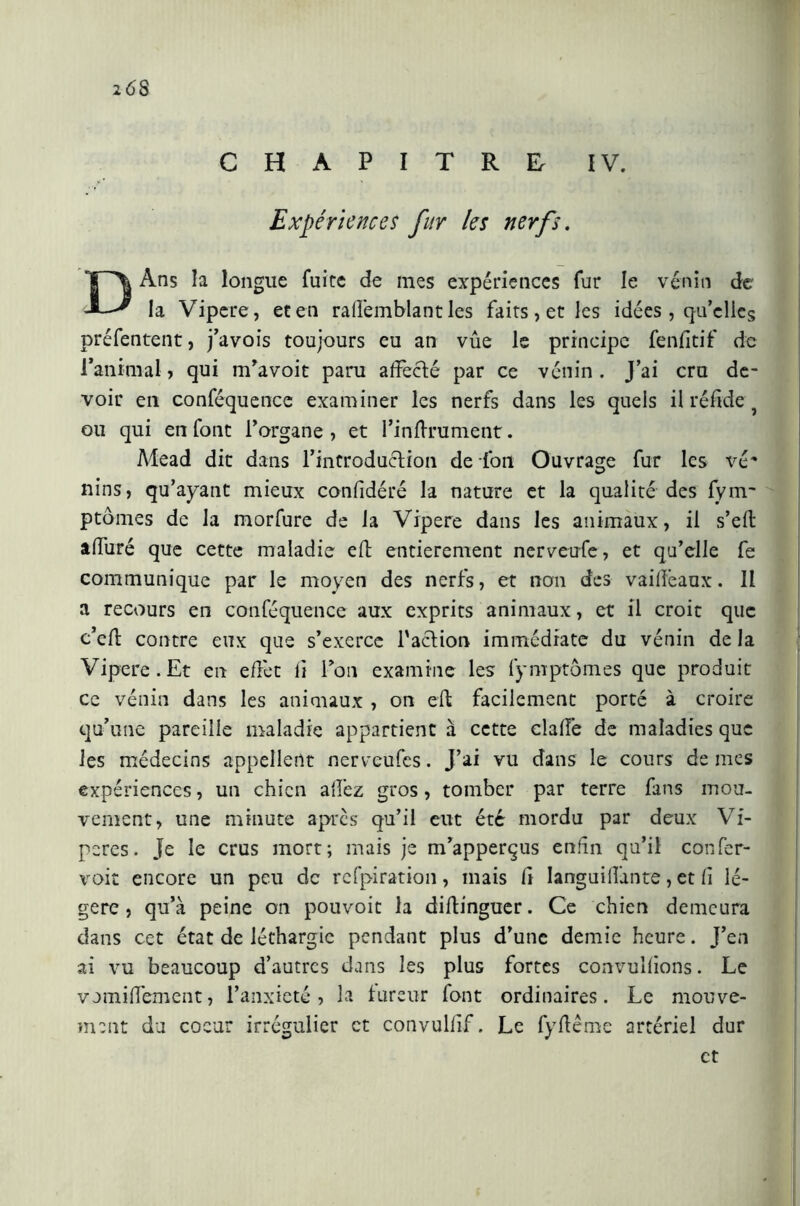 Expériences fur les nerfs. DAns la longue fuite de mes expériences fur le venin de la Vipere, et en raffemblant les faits , et les idées , qu’elles préfentent, j’avois toujours eu an vûe le principe fenfitif de l’animal, qui m’avoit paru affecté par ce vénin . J’ai cru de- voir en conféquence examiner les nerfs dans les quels il réfide ou qui en font l’organe , et l’infhrument. Mead dit dans l’introduction de fon Ouvrage fur les vé* nins, qu’ayant mieux confidéré la nature et la qualité des fym- ptômes de la morfure de la Vipere dans les animaux, il s’efl affuré que cette maladie efl entièrement nerveufe, et qu’elle fe communique par le moyen des nerfs, et non des vailfeaux. Il a recours en conféquence aux exprits animaux, et il croit que c’eft contre eux que s’exerce l'action immédiate du vénin de la Vipere. Et en effet lì Ton examine les fymptômes que produit ce vénin dans les animaux , on eft facilement porté à croire qu’une pareille maladie appartient à cette dalle de maladies que les médecins appellent nerveufes. J’ai vu dans le cours de mes expériences, un chien allez gros, tomber par terre fans mou- vement, une minute apres qu’il eut été mordu par deux Vi- pères. Je le crus mort; mais je m’apperçus enfin qu’il confer- voit encore un peu de refpiration, mais lî Ianguiffante, et lì lé- gère , qu’à peine on pouvoit la diltinguer. Ce chien demeura dans cet état de léthargie pendant plus d’une demie heure. J’en ai vu beaucoup d’autres dans les plus fortes convullions. Le vomiffement, l’anxieté, la fureur font ordinaires. Le mouve- ment du coeur irrégulier et convullif. Le fyflême artériel dur et