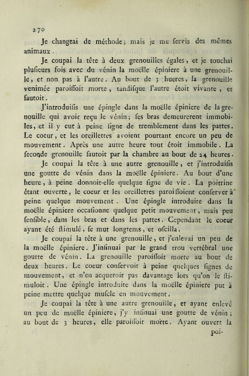 270 Je changeai de méthode ; mais je me fer vis des mêmes animaux. Je coupai la tête à deux grenouilles égales, et je touchai plulieurs fois avec du vénin la moelle épiniere à une grenouil- le, et non pas à l’autre. Au bout de 3 hueres, la grenouille venimée paroilfoit morte , tandifque l’autre étoit vivante , et fautoit. J’introduilis une épingle dans la moelle épiniere de la gre- nouille qui avoic reçu le vénin; Tes bras demeurèrent immobi- les, et il y eut à peine ligne de tremblement dans les pattes. Le coeur, et les oreillettes avoient pourtant encore un peu de mouvement. Après une autre heure tout étoit immobile . La feconde grenouille fautoit par la chambre au bout de 24 heures. Je coupai la tête à une autre grenouille , et j’introduiiis une goutte de vénin dans la moelle épiniere. Au bout d’une heure , à peine donnoit-elle quelque ligne de vie . La poitrine étant ouverte, le coeur et les oreillettes paroidòient conferverà peine quelque mouvement . Une épingle introduite dans la moelle épiniere occalionne quelque petit mouvement, mais peu fenlible, dans les bras et dans les pattes. Cependant le coeur ayant été dimulé, fe mut longtems, et ofcilla. Je coupai la tête à une grenouille , et j’enlevai un peu de la moelle épiniere. J’inlinuai par le grand trou vertébral une goutte de vénin. La grenouille paroilfoit morte au bout de deux heures. Le coeur confervoit à peine quelques lignes de mouvement, et n’en acqucroit pas davantage lors qu’on le fli- -muloit. Une épingle introduite dans la moelle épiniere put à peine mettre quelque mufcle en mouvement. Je coupai la tête à une autre grenouille, et ayant enlevé un peu de moelle épiniere, j’y inlinuai une goutte de vénin; au bout de 3 heures, elle paroiiìòit morte. Ayant ouvert la poi-