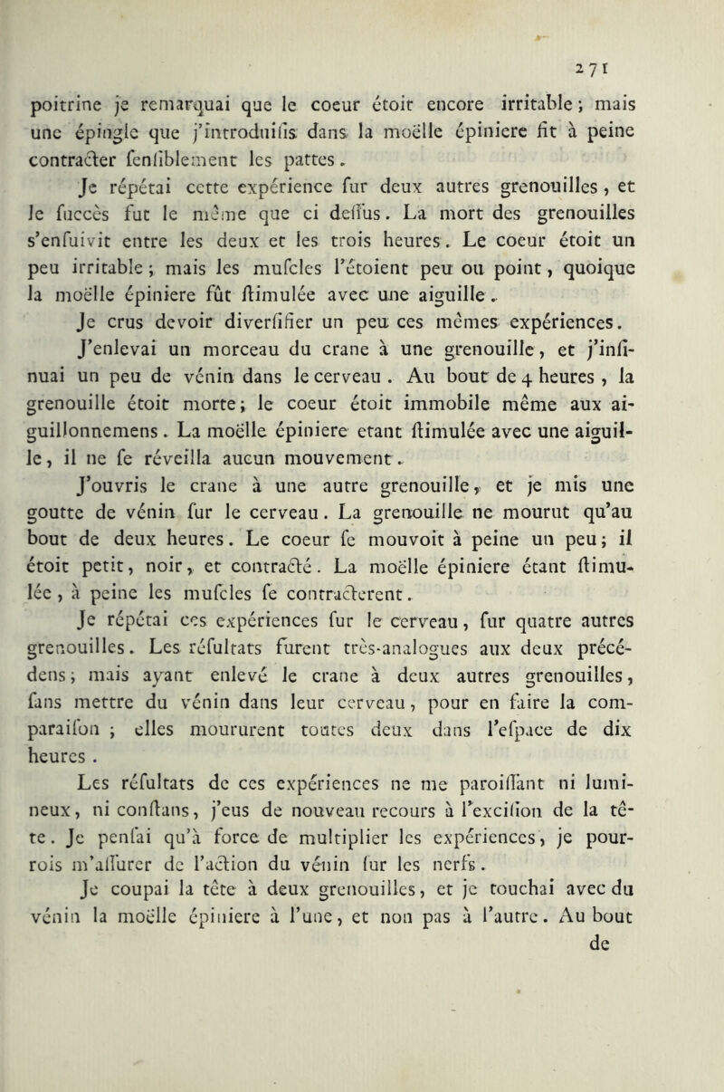 poitrine je remarquai que le coeur étoit encore irritable ; mais une épingle que j’introduifis dans la moelle épiniere fit à peine contrarier fenliblement les pattes . Je répétai cette expérience fur deux autres grenouilles , et le fuccès fut le même que ci defiiis. La mort des grenouilles s’enfuivit entre les deux et les trois heures. Le coeur étoit un peu irritable ; mais les mufcles l’étoient peu ou point, quoique la moelle épiniere fût fiimulée avec une aiguille.. Je crus devoir diverfifier un peu ces mêmes expériences. J’enlevai un morceau du crâne à une grenouille, et j’infi- nuai un peu de venin dans le cerveau . Au bout de 4 heures , la grenouille étoit morte; le coeur étoit immobile même aux ai- guillonnemens. La moelle épiniere étant fiimulée avec une aiguil- le, il ne fe réveilla aucun mouvement. J’ouvris le crâne à une autre grenouille, et je mis une goutte de vénin fur le cerveau. La grenouille ne mourut qu’au bout de deux heures. Le coeur fe mouvoit à peine un peu; il étoit petit, noir, et contrarié. La moelle épiniere étant fiimu- lée , à peine les mufcles fe contractèrent. Je répétai ces expériences fur le cerveau, fur quatre autres grenouilles. Les réfultats furent très-analogues aux deux précé- dens ; mais ayant enlevé le crâne à deux autres grenouilles, fans mettre du vénin dans leur cerveau, pour en faire la com- paraiion ; elles moururent toutes deux dans l’efpace de dix heures . Les réfultats de ces expériences ne me paroi fiant ni lumi- neux, niconfians, j’eus de nouveau recours à Texcifion de la tê- te. Je penfai qu’à force de multiplier les expériences, je pour- rois m’afiurer de l’aclion du vénin fur les nerfs. Je coupai la tête à deux grenouilles, et je touchai avec du vénin la moelle épiniere à l’une, et non pas à l’autre. Au bout de