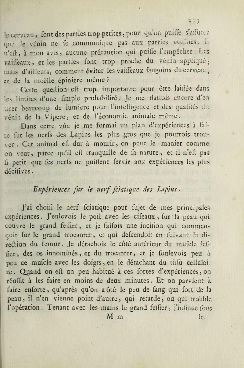 le cerveau, font des parties trop petites, pour quon punie s anUi .i que le vènia ne fe communique pas aux parties voi fines. U n’elt:, à mon avis , aucune précaution qui puifie l’empêcher. Les va idéaux, et les parties Ione trop proche du venin applique- mais d’ailleurs, comment éviter les vaifleaux fanguins du cerveau, et de la moelle épiniere même ? Cette queftion eft trop importante pour être laiilée dans les limites d’une (impie probabilité. Je me flattois encore d’en tirer beaucoup de lumiere pour l’intelligence et des qualités da vénin de la Vipere, et de l’économie animale même. Dans cette vue je me formai un plan d’expériences à fai- re fur les nerfs des Lapins les plus gros que je pourrois trou- ver . Cet animal eft dur à mourir, on peut le manier comme on veut, parce qu’il e(t tranquille de fa nature, et il n’efi pas ii petit que fes nerfs ne puiflent fervir aux expériences les pius décifives. Expériences fur le nerf feiatique des Lapins. J’ai choili le nerf feiatique pour fujet de mes principales expériences. J’enlevois le poil avec les cifeaux , fur la peau qui couvre le grand felfier, et je faifois une incilîon qui commen- qoit fur le grand trocanter, et qui defeendoit en fuivant la di- rection du fémur. Je détachois le côté antérieur du mufcle fef- fier, des os innommés, et du trocanter, et je foulevois peu à peu ce mufcle avec les doigts, en le détachant du tilTu cellulai- re. Quand on e(t un peu habitué à ces fortes d’expériences, on réuflit à les faire en moins de deux minutes. Et on parvient ;i faire enforte, qu’après qu’on a ôté le peu de fang qui fort de la peau, il n’en vienne point d’autre, qui retarde, ou qui trouble l’opération. Tenant avec les mains le grand felîier, j’inlinue fous