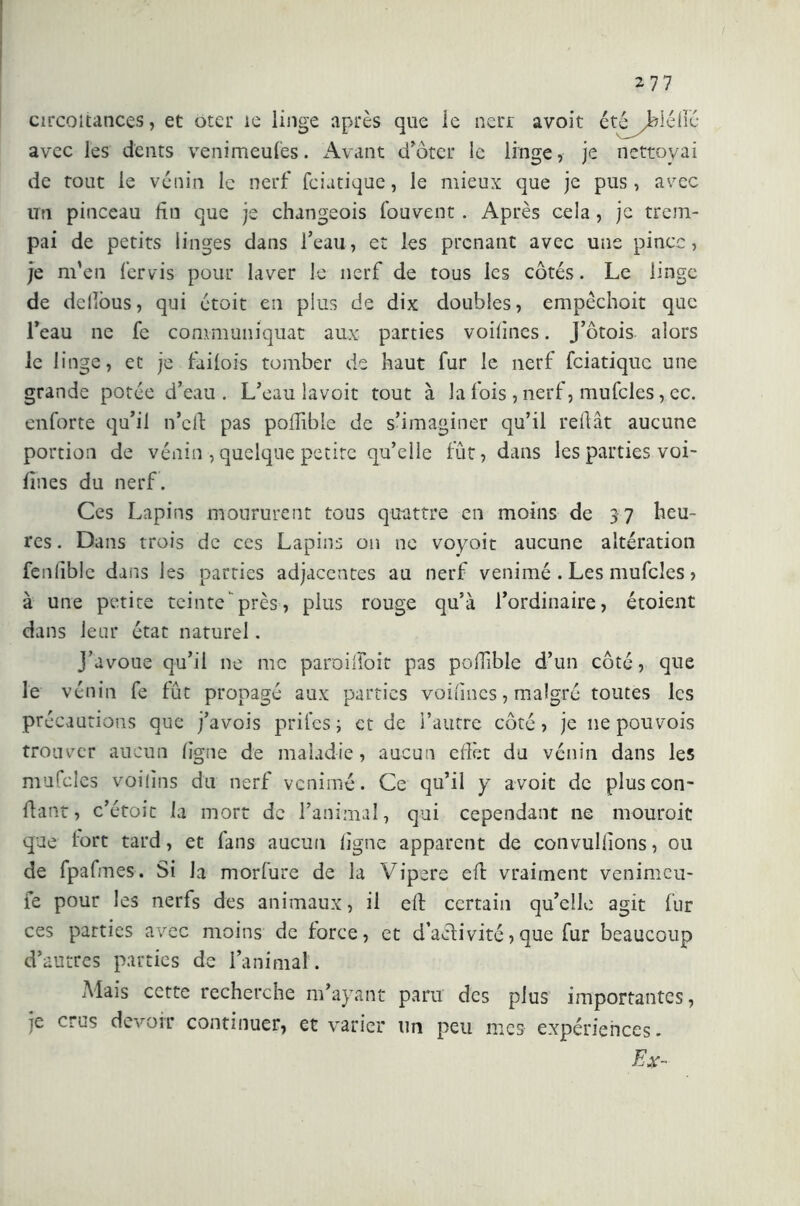 circoitances, et oter ie linge après que le nerr avoit été^blélié avec les dents venimeufes. Avant d’ôter le linge, je nettoyai de tout le venin le nerf fciatique, le mieux que je pus, avec un pinceau fin que je changeois Couvent . Après cela , je trem- pai de petits linges dans l’eau, et les prenant avec une pince, je m’en fervis pour laver le nerf de tous les côtés. Le linge de delìòus, qui étoit en plus de dix doubles, empêchoit que l’eau ne fe communiquât aux parties voifines. J’ôtois alors le linge, et je fàilois tomber de haut fur le nerf fciatique une grande potée d’eau . L’eau lavoit tout à la fois , nerf, mufcles, ec. enforte qu’il n’cft pas poffible de s’imaginer qu’il reliât aucune portion de vénin, quelque petite qu’elle fût, dans les parties voi- fines du nerf. Ces Lapins moururent tous qtrattre en moins de 3 7 heu- res. Dans trois de ces Lapins on ne voyoit aucune altération fenliblc dans les parties adjacentes au nerf venimé . Les mufcles > à une petite teinte près, plus rouge qu’à l’ordinaire, étoient dans leur état naturel. J’avoue qu’il ne me paroilîoit pas polfible d’un côté, que le vénin fe fût propagé aux parties voifines, malgré toutes les précautions que j’avois prifesj et de l’autre côté, je ne pouvois trouver aucun figue de maladie, aucun effet du vénin dans les mufcles voilins du nerf venirne. Ce qu’il y avoit de plus con- fiant, c’étoit la mort de l’animal, qui cependant ne mourait que fort tard, et fans aucun ligne apparent de convullions, ou de fpafmes. Si la morfure de la Vipere efl vraiment venimeu- fe pour les nerfs des animaux, il elt certain qu’elle agit fur ces parties avec moins de force, et d’aclivite,que fur beaucoup d’autres parties de l’animal . Mais cette recherche m’ayant paru des plus importantes, je crus devoir continuer, et varier un peu mes expériences. Ex-