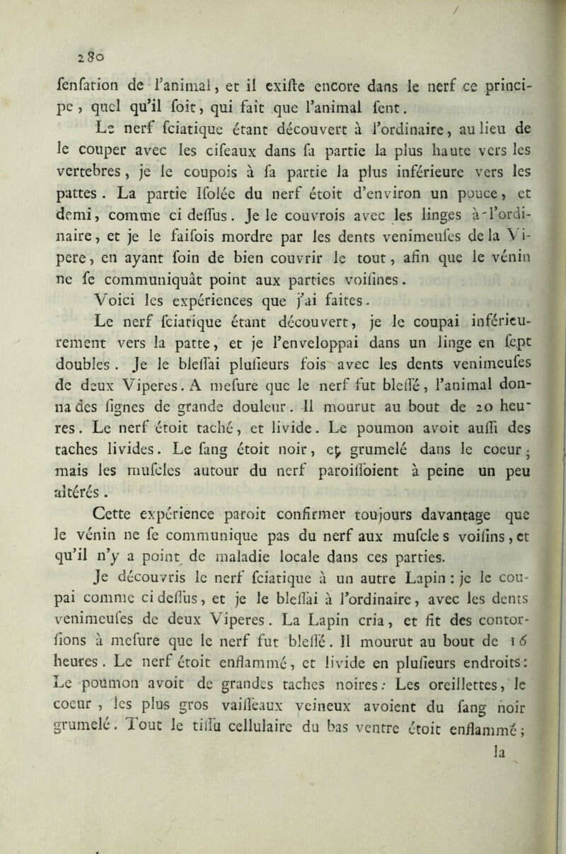 / 2 B o fenfation de l’animal, et il exifte encore dans le nerf ce princi- pe , quel qu’il foit, qui fait que l’animal fent. Le nerf feiatique étant découvert à l’ordinaire, au lieu de le couper avec les cifeaux dans fa partie la plus haute vers les vertebres, je le coupois à fa partie la plus inférieure vers les pattes . La partie Ifolée du nerf étoit d’environ un pouce, et demi, comme ci delfus. Je le couvrois avec les linges à'l’ordi- naire , et je le faifois mordre par les dents venimeules de la \ i- pere, en ayant foin de bien couvrir ie tout, afin que le vénin ne fe communiquât point aux parties voilînes. Voici les expériences que j’ai faites. Le nerf feiatique étant découvert, je le coupai inférieu- rement vers la patte, et je l’enveloppai dans un linge en lept doubles . Je le bielfai plulieurs fois avec les dents veniineufes de deux Viperes. A mefure que le nerf fut bielle, l’animal don- na des lignes de grande douleur. Il mourut au bout de 20 heu- res. Le nerf étoit taché, et livide. Le poumon avoit aulii des taches livides. Le fang étoit noir, ep grumelé dans le coeur- mais les mufcles autour du nerf paroilloient à peine un peu altérés . Cette expérience paroit confirmer toujours davantage que le vénin ne fe communique pas du nerf aux mufcle s voilïns, et qu’il n’y a point de maladie locale dans ces parties. Je découvris le nerf feiatique à un autre Lapin : je le cou- pai comme ci delfus, et je le bîeflài à l’ordinaire, avec les dents venimeules de deux Viperes. La Lapin cria, et lit des contor- lions à mefure que le nerf fut bielle. Il mourut au bout de 1 6 heures. Le nerf étoit enflammé, et livide en plulieurs endroits: Le poumon avoit de grandes taches noires: Les oreillettes, le coeur , les plus gros vailfeaux veineux avoient du fang noir grumelé. Tout le tilfu cellulaire du bas ventre étoit enflammé; la